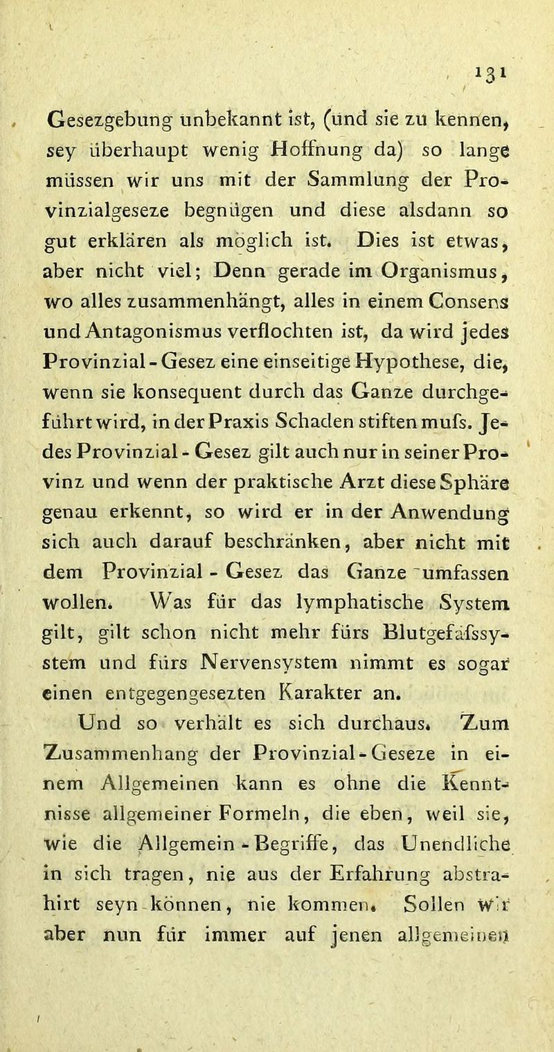 Gesezgebung unbekannt ist, (und sie zu kennen, sey überhaupt wenig Hoffnung da) so lange müssen wir uns mit der Sammlung der Pro- vinzialgeseze begnügen und diese alsdann so gut erklären als möglich ist. Dies ist etwas, aber nicht viel; Denn gerade im Organismus, wo alles zusammenhängt, alles in einem Consens und Antagonismus verflochten ist, da wird jedes Provinzial - Gesez eine einseitige Hypothese, die, wenn sie konsequent durch das Ganze durchge- führt wird, in der Praxis Schaden stiften mufs. Je- des Provinzial - Gesez gilt auch nur in seiner Pro- vinz und wenn der praktische Arzt diese Sphäre genau erkennt, so wird er in der Anwendung sich auch darauf beschränken, aber nicht mit dem Provinzial - Gesez das Ganze umfassen wollen. Was für das lymphatische System gilt, gilt schon nicht mehr fürs Blutgefafssy- stem und fürs Nervensystem nimmt es sogar einen entgegengesezten Karakter an. Und so verhält es sich durchaus. Zum Zusammenhang der Provinzial-Geseze in ei- nem Allgemeinen kann es ohne die Kennt- nisse allgemeiner Formeln, die eben, weil sie, wie die Allgemein - Begriffe, das Unendliche in sich tragen, nie aus der Erfahrung abstra- hirt seyn können, nie kommen. Sollen Wir aber nun für immer auf jenen allgemeinem