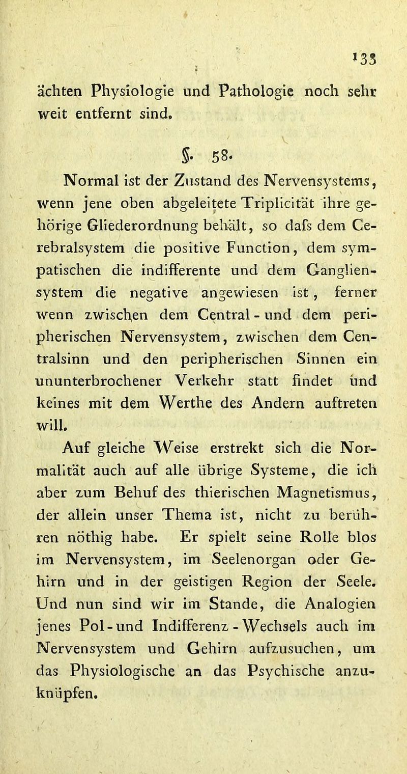 *33 achten Physiologie und Pathologie noch sehr weit entfernt sind. 5* 58* Normal ist der Zustand des Nervensystems, wenn jene oben abgeleitete Triplicität ihre ge- hörige Gliederordnung behält, so dafs dem Ce- rebralsystem die positive Function, dem sym- patischen die indifferente und dem Gangüen- system die negative angewiesen ist, ferner wenn zwischen dem Central - und dem peri- pherischen Nervensystem, zwischen dem Cen- tralsinn und den peripherischen Sinnen ein ununterbrochener Verkehr statt findet ünd keines mit dem Werthe des Andern auftreten will. Auf gleiche Weise erstrekt sich die Nor- malität auch auf alle übrige Systeme, die ich aber zum Behuf des thierischen Magnetismus, der allein unser Thema ist, nicht zu berüh- ren nöthig habe. Er spielt seine Rolle blos im Nervensystem, im Seelenorgan oder Ge- hirn und in der geistigen Region der Seele. Und nun sind wir im Stande, die Analogien jenes Pol-und Indifferenz - Wechsels auch im Nervensystem und Gehirn aufzusuchen, um das Physiologische an das Psychische anzu- knüpfen.
