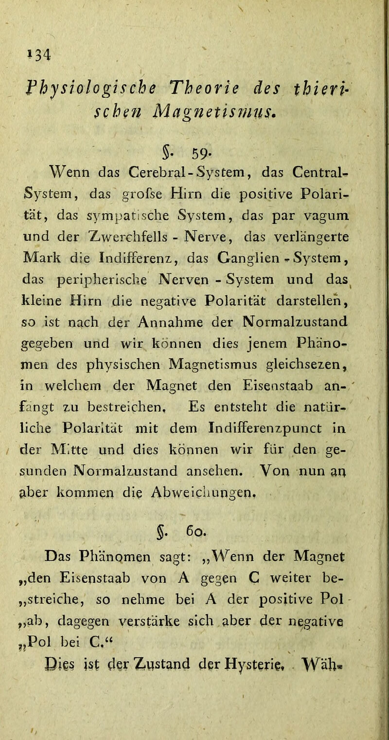 »34 Vhysiologische Theorie des thieri- sehen Magnetismus. 5- 59* Wenn das Cerebral-System, das Central« System, das grofse Hirn die positive Polari- tät, das sympatische System, das par vagum und der Zwerchfells - Nerve, das verlängerte Mark die Indifferenz, das Ganglien «• System, das peripherische Nerven - System und das kleine Hirn die negative Polarität darstellen, so ist nach der Annahme der Normalzustand gegeben und wir können dies jenem Phäno- men des physischen Magnetismus gleichsezen, in welchem der Magnet den Eisenstaab an- fangt zu bestreichen. Es entsteht die natür- liche Polarität mit dem Indilferenzpunct in der Mitte und dies können wir für den ge- sunden Normalzustand ansehen. Von nun an aber kommen die Abweichungen. $• 6o. Das Phänomen sagt: „Wenn der Magnet „den Eisenstaab von A gegen C weiter be- streiche, so nehme bei A der positive Pol „ab, dagegen verstärke sich aber der negative ??Pol bei C.“ Dies ist der instand der Hysterie. Wäll*