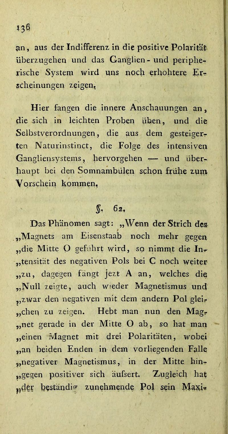 an, aus der Indifferenz in die positive Polarität überzugehen und das Ganglien-und periphe- rische System wird uns noch erhohtere Er? scheinungen zeigen, 'S» Hier fangen die innere Anschauungen an, die sich in leichten Proben üben, und die Selbstverordnungen, die aus dem gesteiger? ten Naturinstinct, die Folge des intensiven Gangliensystems, hervorgehen — und über- haupt bei den Somnambulen schon frühe zutn Vorschein kommen, §, 62, Das Phänomen sagt: „Wenn der Strich des „Magnets am Eisenstaab noch mehr gegen „die Mitte O geführt wird, so nimmt die In? „tensität des negativen Pols bei C noch weiter „zu, dagegen fängt jezt A an, welches die „Null zeigte, auch wieder Magnetismus und „zwar den negativen mit dem andern Pol glei? „chep zu zeigen. Hebt man nun den Mag? „net gerade in der Mitte O ab, so hat man „einen Magnet mit drei Polaritäten, wobei „an beiden Enden in dem vorliegenden Falle „negativer Magnetismus, in der Mitte hin? „gegen positiver sich äufsert. Zugleich hat hestandio- zunehmende Pol s$in