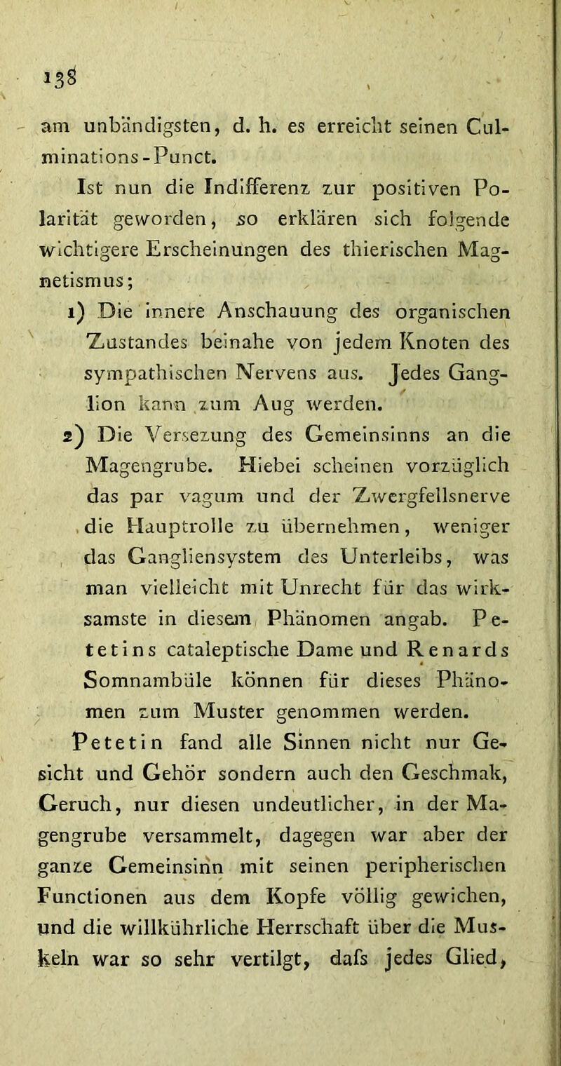 *3§ am unbändigsten, d. h. es erreicht seinen Cul- minations -Punct. Ist nun die Indifferenz zur positiven Po- larität geworden, so erklären sich folgende wichtigere Erscheinungen des thierischen Mag- netismus ; 1) Die innere Anschauung des organischen ZiUstandes beinahe von jedem Knoten des sympathischen Nervens aus. Jedes Gang- lion kann zum Aug werden. 2) Die Versezung des Gemeinsinns an die Magengrube. Hiebei scheinen vorzüglich das par vagum und der Znvcrgfellsnerve die Hauptrolle zu übernehmen, weniger das Gangliensystem des Unterleibs, was man vielleicht mit Unrecht für das wirk- samste in diesem Phänomen angab. P e- t e t i n s cataleptische Dame und R e n a r d s Somnambüle können für dieses Phäno- men zum Muster genommen werden. Petetin fand alle Sinnen nicht nur Ge- sicht und Gehör sondern auch den Geschmak, Geruch, nur diesen undeutlicher, in der Ma- gengrube versammelt, dagegen war aber der ganze Gemeinsinn mit seinen peripherischen Functionen aus dem Kopfe völlig gewichen, und die willkührliche Herrschaft über die Mus- keln war so sehr vertilgt, dafs jedes Glied,