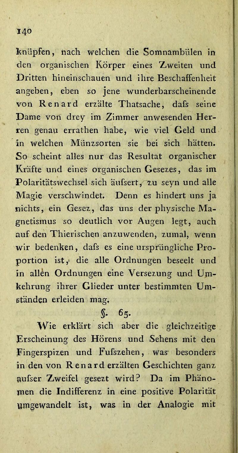 knüpfen, nach welchen die Somnambulen in den organischen Körper eines Zweiten und Dritten hineinschauen und ihre Beschaffenheit angeben, eben so jene wunderbarscheinende von Renard erzälte Thatsache, dafs seine Dame von drey im Zimmer anwesenden Her- ren genau errathen habe, wie viel Geld und in welchen Münzsorten sie bei sich hätten. So scheint alles nur das Resultat organischer Kräfte und eines organischen Gesezes, das im Polaritätswechsel sich äufsert/~zu seyn und alle Magie verschwindet. Denn es hindert uns ja nichts, ein Gesez, das uns der physische Ma- gnetismus so deutlich vor Augen legt, auch auf den Thierischqn anzuwenden, zumal, wenn wir bedenken, dafs es eine ursprüngliche Pro- portion ist,' die alle Ordnungen beseelt und in allen Ordnungen eine Versezung und Um- kehrung ihrer Glieder unter bestimmten Um- ständen erleiden mag, §• 65- Wie erklärt sich aber die gleichzeitige Erscheinung des Hörens und Sehens mit den Eingerspizen und Fufszehen, was besonders in den von Renard erzälten Geschichten ganz aufser Zweifel gesezt wird? Da im Phäno- men die Indifferenz in eine positive Polarität ymgewandelt ist, was in der Analogie mit