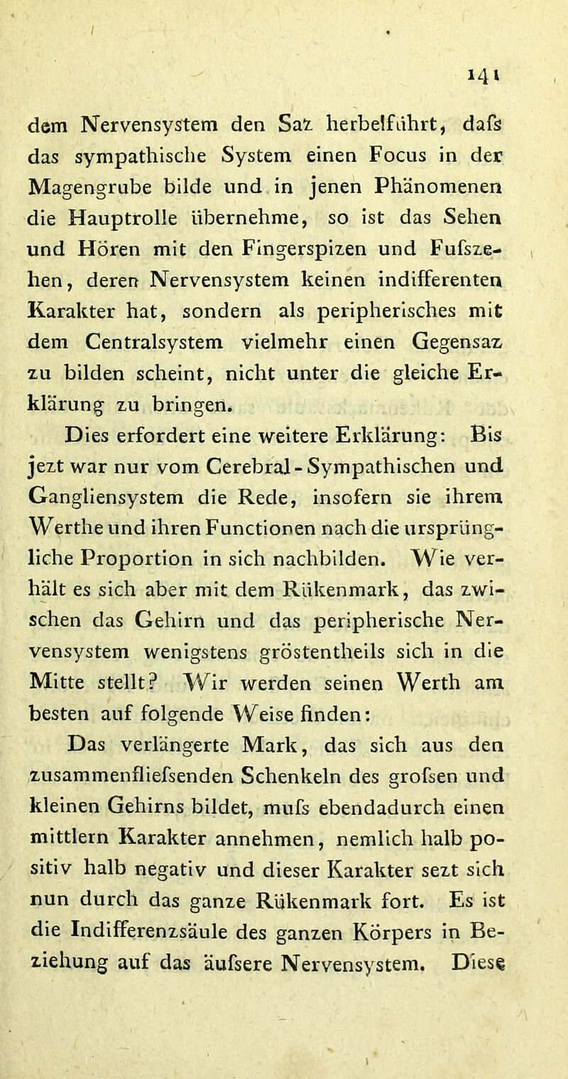 dem Nervensystem den Saz herbeifuhrt, dafs das sympathische System einen Focus in der Magengrube bilde und in jenen Phänomenen die Hauptrolle übernehme, so ist das Sehen und Hören mit den Fingerspizen und Fufsze- hen, deren Nervensystem keinen indifferenten Karakter hat, sondern als peripherisches mit dem Centralsystem vielmehr einen Gegensaz zu bilden scheint, nicht unter die gleiche Er- klärung zu bringen* Dies erfordert eine weitere Erklärung: Bis jezt war nur vom Cerebral-Sympathischen und Gangliensystem die Rede, insofern sie ihrem Wertheund ihren Functionen nach die ursprüng- liche Proportion in sich nachbilden. Wie ver- hält es sich aber mit dem Riikenmark, das zwi- schen das Gehirn und das peripherische Ner- vensystem wenigstens gröstentheils sich in die Mitte stellt? Wir werden seinen Werth am besten auf folgende Weise finden: Das verlängerte Mark, das sich aus den zusammenfliefsenden Schenkeln des grofsen und kleinen Gehirns bildet, mufs ebendadurch einen mittlern Karakter annehmen, nemlich halb po- sitiv halb negativ und dieser Karakter sezt sich nun durch das ganze Rükenmark fort. Es ist die Indifferenzsäule des ganzen Körpers in Be- ziehung auf das äufsere Nervensystem. Diese