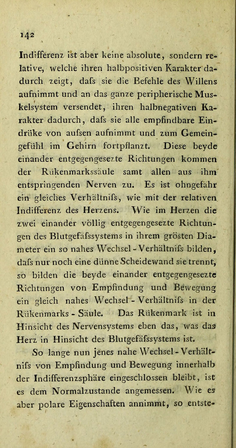 Indifferenz ist aber keine absolute, sondern re- lative, welche ihren halbpositiven Karakter da- durch zeigt, dafs sie die Befehle des Willens aufnimmt und an das ganze peripherische Mus- kelsystem versendet, ihren halbnegativen Ka- rakter dadurch, dafs sie alle empfindbare Ein- driike von aufsen aufnimmt und zum Gemein- gefühl im Gehirn fortpflanzt. Diese beyde einander entgegengesezte Richtungen kommen der Rükenmarkssaule samt allen aus ihm entspringenden Nerven zu. Es ist ohngefahr ein gleiches Verhaltnifs, wie mit der relativen Indifferenz des Herzens. Wie im Herzen die zwei einander völlig entgegengesezte Richtun- gen des Blutgefafssystems in ihrem grösten Dia- meter ein so nahes Wechsel-Verhaltnifs bilden, dafs nur noch eine dünne Scheidewand sie trennt, so bilden die beyde einander entgegengesezte Richtungen von Empfindung und Bewegung ein gleich nahes Wechsel - Verhaltnifs in der Rükenmarks - Säule. Das Rükenmark ist in H insicht des Nervensystems eben das, was das Herz in Hinsicht des Blutgefafssystems ist. So lange nun jenes nahe Wechsel-Verhält- nifs von Empfindung und Bewegung innerhalb der Indifferenzsphäre eingeschlossen bleibt, ist es dem Normalzustände angemessen. Wie es aber polare Eigenschaften annimmt, so entste-
