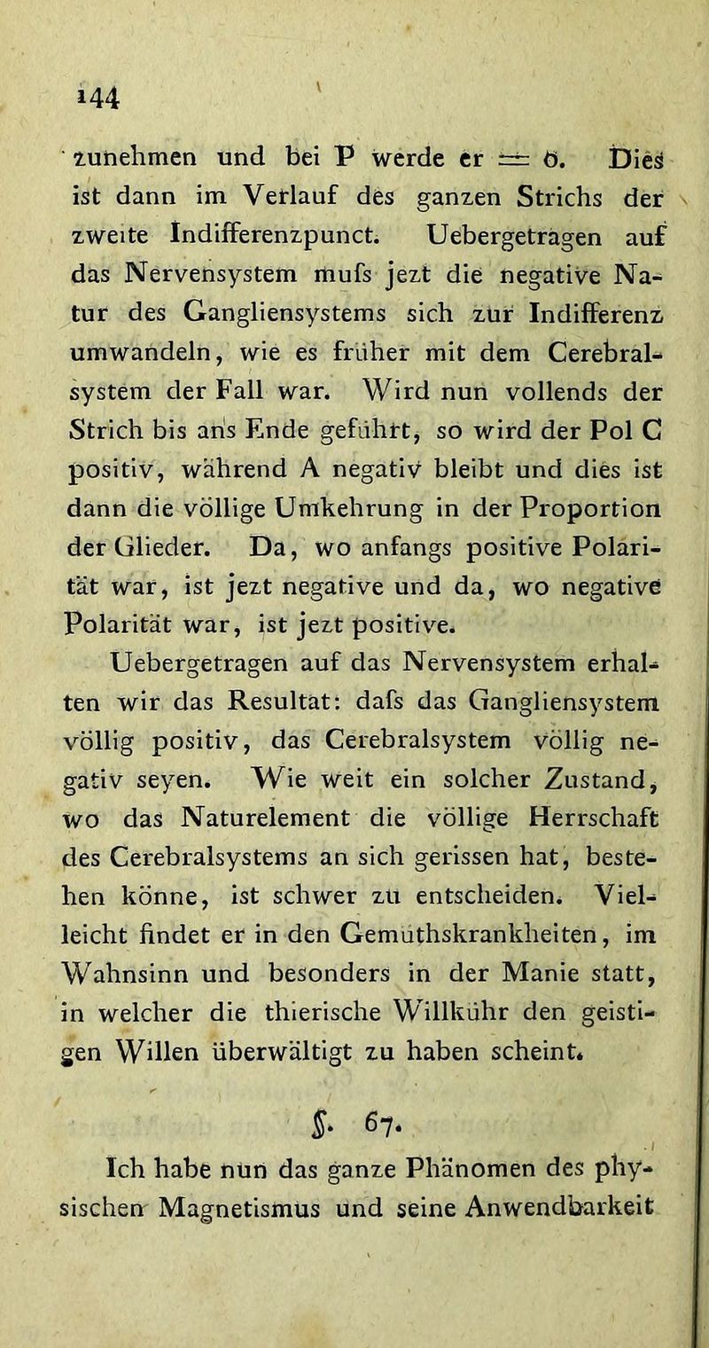 V zunehmen und bei P werde er ~ ö. Dies ist dann im Verlauf des ganzen Strichs der zweite Indifferenzpunct. Uebergetragen auf das Nervensystem mufs jezt die negative Na- tur des Gangliensystems sich zur Indifferenz umwandeln, wie es früher mit dem Cerebral- system der Fall war. Wird nun vollends der Strich bis ans Ende geführt, so wird der Pol C positiv, während A negativ bleibt und dies ist dann die völlige Umkehrung in der Proportion der Glieder. Da, wo anfangs positive Polari- tät war, ist jezt negative und da, wo negative Polarität war, ist jezt positive. Uebergetragen auf das Nervensystem erhal- ten wir das Resultat: dafs das Gangliensystem völlig positiv, das Cerebralsystem völlig ne- gativ seyen. Wie weit ein solcher Zustand, wo das Naturelement die völlige Herrschaft des Cerebralsystems an sich gerissen hat, beste- hen könne, ist schwer zu entscheiden. Viel- leicht findet er in den Gemuthskrankheiten, im Wahnsinn und besonders in der Manie statt, in welcher die thierische Willkühr den geisti- gen Willen überwältigt zu haben scheint. §• 67- Ich habe nun das ganze Phänomen des phy- sischen' Magnetismus und seine Anwendbarkeit