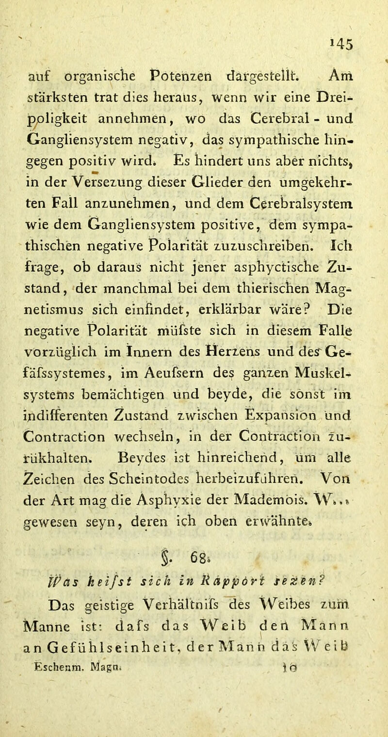auf organische Potenzen dargestellt. Am stärksten trat dies heraus, wenn wir eine Drei- ppligkeit annehmen, wo das Cerebral - und Gangliensystem negativ, das sympathische hin- gegen positiv wird. Es hindert uns aber nichts* in der Versezung dieser Glieder den umgekehr- ten Fall anzunehmen, und dem Cerebralsystem wie dem Gangliensystem positive, dem sympa- thischen negative Polarität zuzuschreiben. Ich frage, ob daraus nicht jener asphyctische Zu- stand , der manchmal bei dem thierischen Mag- netismus sich einfindet, erklärbar wäre? Die negative Polarität müfste sich in diesem Falle vorzüglich im Innern des Herzens und desrGe- fäfssystemes, im Aeufsern des ganzen Muskel- systems bemächtigen und beyde, die sonst im indifferenten Zustand zwischen Expansion und Contraction wechseln, in der Contraction zu- rükhalten. Beydes ist hinreichend, um alle Zeichen des Scheintodes herbeizufahren. Von der Art mag die Asphyxie der Mademois. W*.» gewesen seyn, deren ich oben erwähnte* §. 68s. Was keifst sich in Rapport tezen? Das geistige Verhältnifs des Weibes zum Manne ist: dafs das Weib den Mann an Gefühlseinheit, der Mann das W e i b Eschenm. Magn. \'o