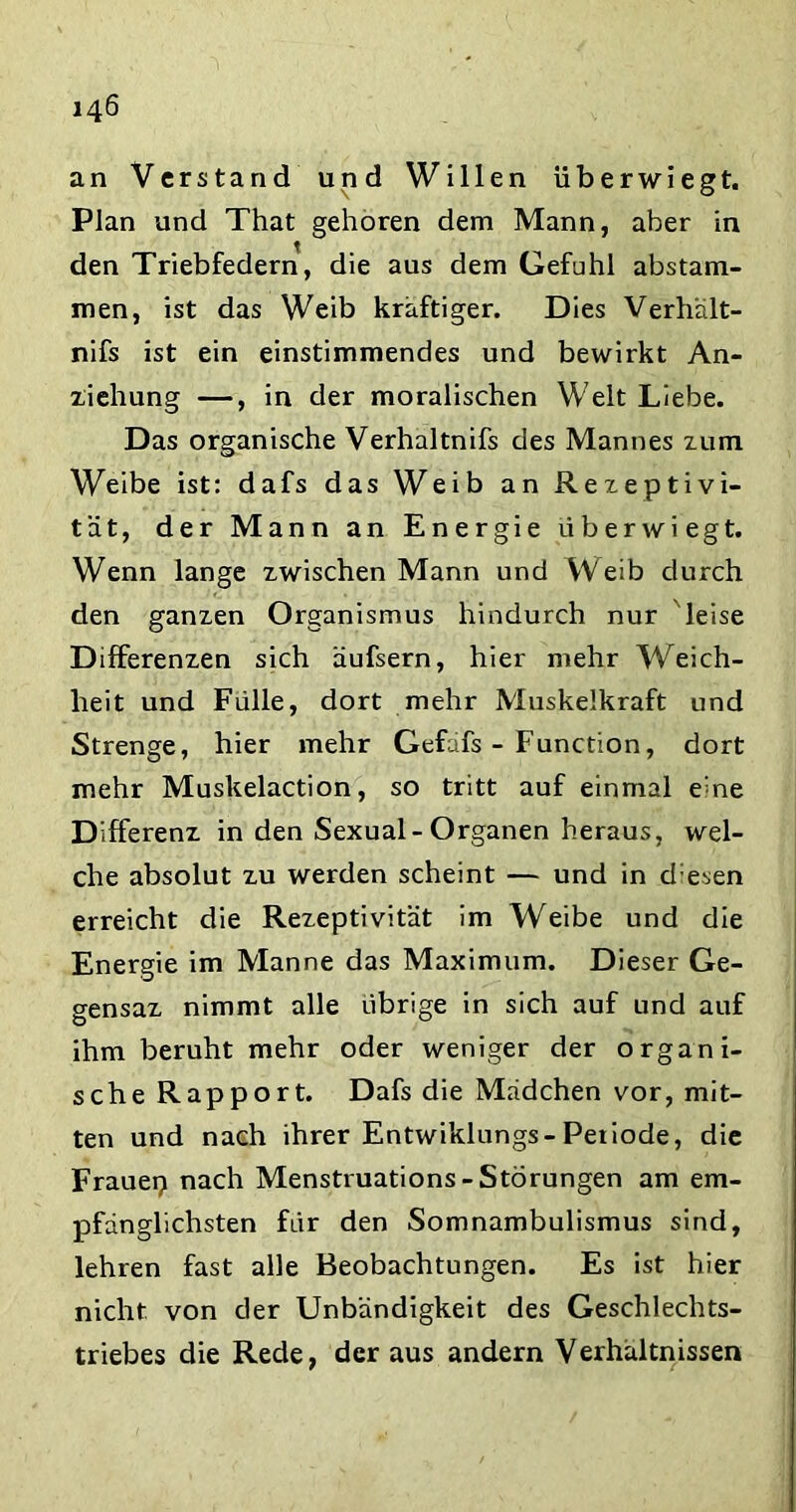 an Verstand und Willen überwiegt. Plan und That gehören dem Mann, aber in den Triebfedern, die aus dem Gefühl abstam- men, ist das Weib kräftiger. Dies Verhält- nifs ist ein einstimmendes und bewirkt An- ziehung —, in der moralischen Welt Liebe. Das organische Verhaltnifs des Mannes zum Weibe ist: dafs das Weib an Rezeptivi- tät, der Mann an Energie überwiegt. Wenn lange zwischen Mann und Weib durch den ganzen Organismus hindurch nur leise Differenzen sich äufsern, hier mehr Weich- heit und Fülle, dort mehr Muskelkraft und Strenge, hier mehr Gefafs - Function, dort mehr Muskelaction, so tritt auf einmal eme Differenz in den Sexual-Organen heraus, wel- che absolut zu werden scheint — und in d esen erreicht die Rezeptivität im Weibe und die Energie im Manne das Maximum. Dieser Ge- gensaz nimmt alle übrige in sich auf und auf ihm beruht mehr oder weniger der organi- sche Rapport. Dafs die Mädchen vor, mit- ten und nach ihrer Entwiklungs-Petiode, die Frauep nach Menstruations-Störungen am em- pfänglichsten für den Somnambulismus sind, lehren fast alle Beobachtungen. Es ist hier nicht von der Unbändigkeit des Geschlechts- triebes die Rede, der aus andern Verhältnissen