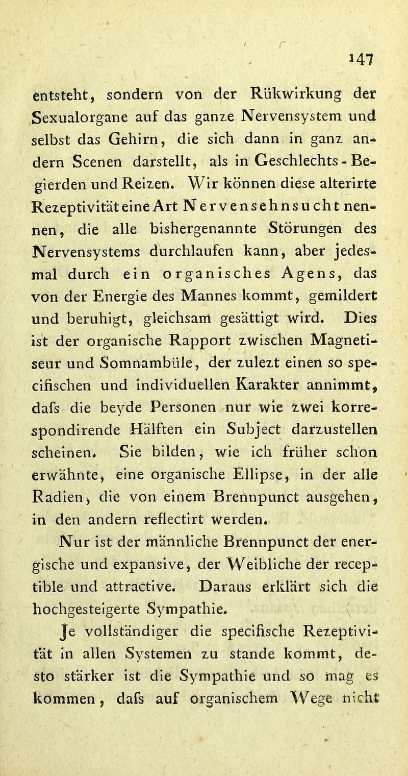 U7 entsteht, sondern von der Rükwirkung der Sexualorgane auf das ganze Nervensystem und selbst das Gehirn, die sich dann in ganz an- dern Scenen darstellt, als in Geschlechts - Be- gierden und Reizen. Wir können diese alterirte Rezeptivität eine Art Nervensehnsucht nen- nen, die alle bishergenannte Störungen des Nervensystems durchlaufen kann, aber jedes- mal durch ein organisches Agens, das von der Energie des Mannes kommt, gemildert und beruhigt, gleichsam gesättigt wird. Dies ist der organische Rapport zwischen Magneti- seur und Somnambule, der zulezt einen so spe- cifischen und individuellen Karakter annimmt, dafs die beyde Personen nur wie zwei korre- spondirende Hälften ein Subject darzustellen scheinen. Sie bilden, wie ich früher schon erwähnte, eine organische Ellipse, in der alle Radien, die von einem Brennpunct ausgehen, in den andern reflectirt werden. Nur ist der männliche Brennpunct der ener- gische und expansive, der Weibliche der recep- tible und attractive. Daraus erklärt sich die hochgesteigerte Sympathie. Je vollständiger die specifische Rezeptivi- tät in allen Systemen zu stände kommt, de- sto stärker ist die Sympathie und so mag es kommen, dafs auf organischem Wege nicht