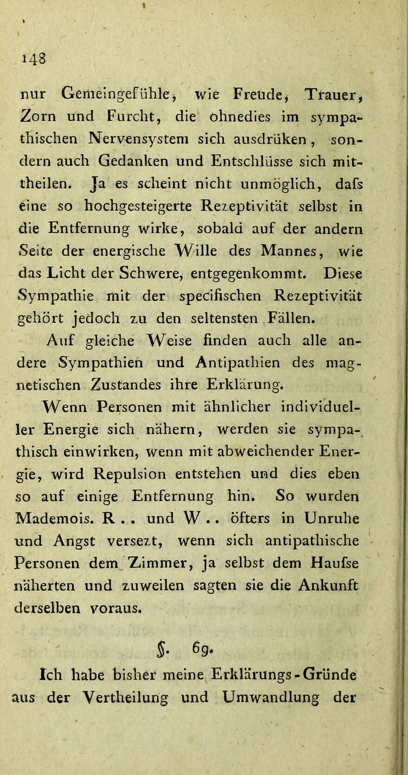 I I ' 143 nur Gemeingefühle, wie Freude, Trauer, Zorn und Furcht, die ohnedies im sympa- thischen Nervensystem sich ausclrüken , son- dern auch Gedanken und Entschlüsse sich mit- theilen. Ja es scheint nicht unmöglich, dafs eine so hochgesteigerte Rezeptivität selbst in die Entfernung wirke, sobald auf der andern Seite der energische Wille des Mannes, wie das Licht der Schwere, entgegenkommt. Diese Sympathie mit der specifischen Rezeptivität gehört jedoch zu den seltensten Fällen. Auf gleiche Weise finden auch alle an- dere Sympathien und Antipathien des mag- netischen Zustandes ihre Erklärung. Wenn Personen mit ähnlicher individuel- ler Energie sich nähern, werden sie sympa- thisch einwirken, wenn mit abweichender Ener- gie, wird Repulsion entstehen und dies eben so auf einige Entfernung hin. So wurden Mademois. R . . und W .. Öfters in Unruhe und Angst versezt, wenn sich antipathische Personen deny Zimmer, ja selbst dem Haufse näherten und zuweilen sagten sie die Ankunft derselben voraus. §• 69* Ich habe bisher meine Erklärungs-Gründe aus der Vertheilung und Umwandlung der