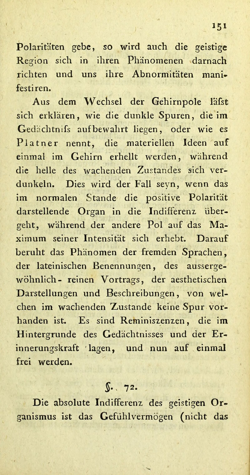 Polaritäten gebe, so wird auch die geistige Region sich in ihren Phänomenen darnach richten und uns ihre Abnormitäten mani- festiren. Aus dem Wechsel der Gehirnpole läfst sich erklären, wie die dunkle Spuren, die im Gedächtnifs auf bewahrt liegen, oder wie es Platner nennt, die materiellen Ideen auf einmal im Gehirn erhellt werden, während die helle des wachenden Zustandes sich ver- dunkeln. Dies wird der Fall seyn, wenn das im normalen Stande die positive Polarität darstellende Organ in die Indifferenz über- geht, während der andere Pol auf das Ma- ximum seiner Intensität sich erhebt. Darauf beruht das Phänomen der fremden Sprachen, der lateinischen Benennungen, des ausserge- wöhnlich- reinen Vortrags, der aesthetischen Darstellungen und Beschreibungen, von wel- chen im wachenden Zustande keine Spur vor- handen ist. Es sind Reminiszenzen, die im Hintergründe des Gedächtnisses und der Er- innerungskraft lagen, und nun auf einmal frei werden. §•< 72. Die absolute Indifferenz des geistigen Or- ganismus ist das Gefdhlvermögen (nicht das