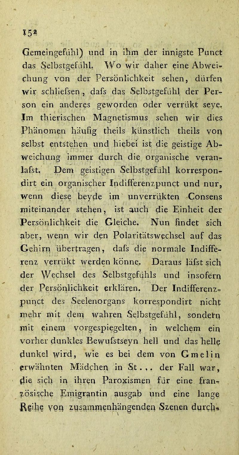 15® Gemeingefühl) und in ihm der innigste Punct das Selbstgefühl, Wo wir daher eine Abwei* chung von der Persönlichkeit sehen, dürfen wir schliefsen , dafs das Selbstgefühl der Per- son ein anderes geworden oder verrükt seye, Im tliierischen Magnetismus sehen wir dies Phänomen häufig theils künstlich theils von selbst entstehen und hiebei ist die geistige Abr- weichung immer durch die organische veran^ lafst, Dem geistigen Selbstgefühl korrespon- dirt ein organischer Indifferenzpunct und nur, wenn diese beyde im unverrükten Consens miteinander stehen, ist auch die Einheit der Persönlichkeit die Gleiche, Nun findet sich aber, wenn wir den PolaritätsWechsel auf das Gehirn überfragen, dafs die normale Indiffe- renz verrükt werden könne. Daraus lafst sich der Wechsel des Selbstgefühls und insofern der Persönlichkeit erklären. Der Indifferenz- punct des Seelenorgans korrespondirt nicht mehr mit dem wahren Selbstgefühl, sondern mit einem vorgespiegelten, in welchem ein vorher dunkles Bewufstseyn hell und das helle dunkel wird, wie es bei dem von Gmelin erwähnten Mädchen in St.,, der Fall war, die sich in ihren Paroxismen für eine fran- zösische Emigrantin ausgab und eine lange ügihe yon zusammenhängenden Szenen durch*