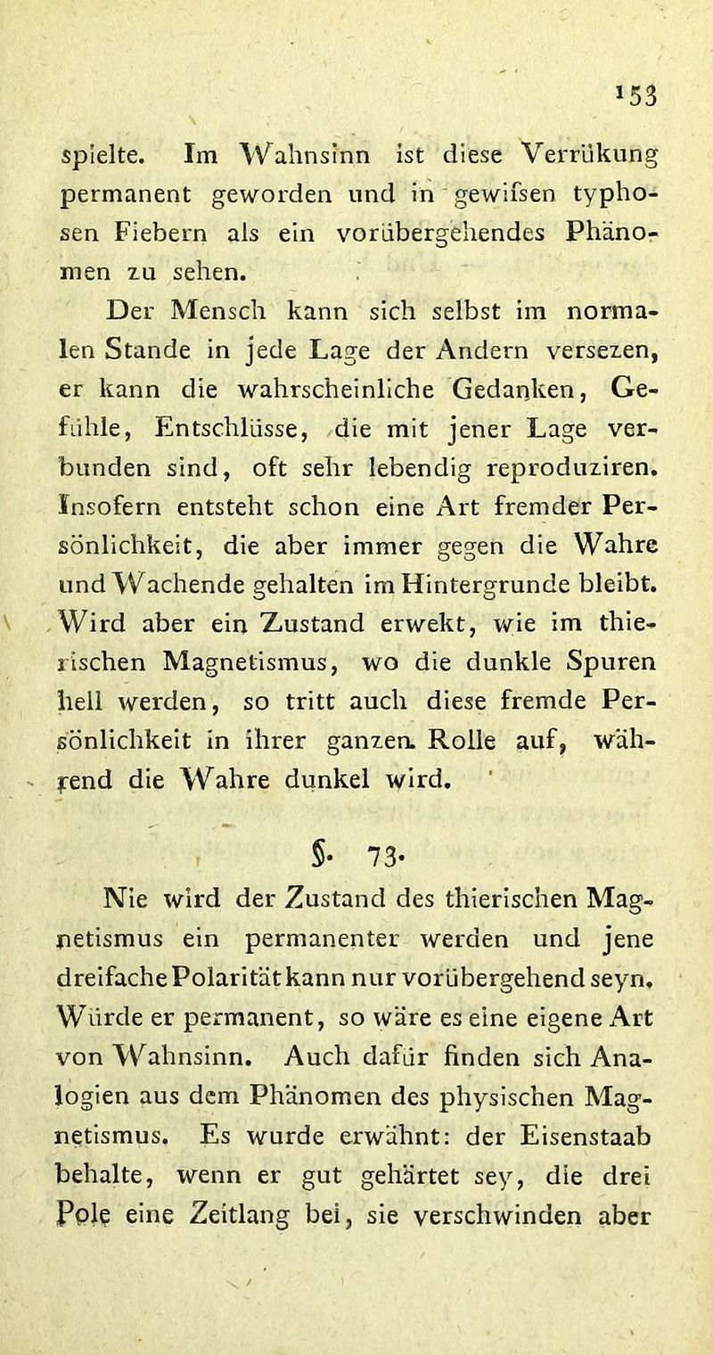spielte. Im Wahnsinn ist diese Verriikung permanent geworden und in gewifsen typhö- sen Fiebern als ein vorübergehendes Phäno- men zu sehen. Der Mensch kann sich selbst im norma- len Stande in jede Lage der Andern versezen, er kann die wahrscheinliche Gedanken, Ge- fühle, Entschlüsse, die mit jener Lage ver- bunden sind, oft sehr lebendig reproduziren. Insofern entsteht schon eine Art fremder Per- sönlichkeit, die aber immer gegen die Wahre und Wachende gehalten im Hintergründe bleibt. Wird aber ein Zustand erwekt, wie im thie- rischen Magnetismus, wo die dunkle Spuren hell werden, so tritt auch diese fremde Per- sönlichkeit in ihrer ganzen. Rolle auf, wäh- lend die Wahre dunkel wird. §• 73* Nie wird der Zustand des thierischen Mag- netismus ein permanenter werden und jene dreifache Polarität kann nur vorübergehend seyn. Würde er permanent, so wäre es eine eigene Art von Wahnsinn. Auch dafür finden sich Ana- logien aus dem Phänomen des physischen Mag- netismus. Es wurde erwähnt: der Eisenstaab behalte, wenn er gut gehärtet sey, die drei Pole eine Zeitlang bei, sie verschwinden aber