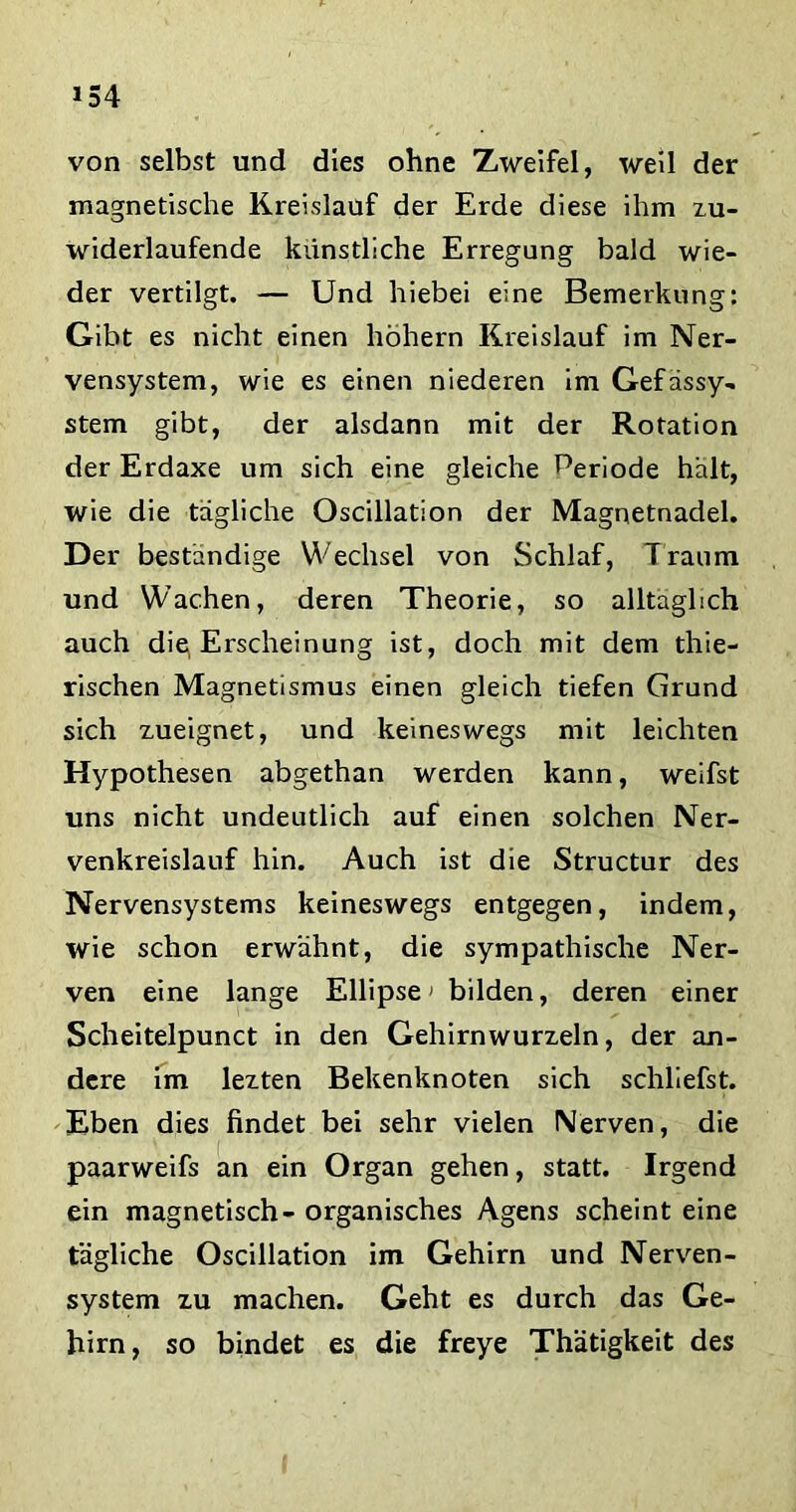 von selbst und dies ohne Zweifel, weil der magnetische Kreislauf der Erde diese ihm zu- widerlaufende künstliche Erregung bald wie- der vertilgt. — Und hiebei eine Bemerkung: Gibt es nicht einen hohem Kreislauf im Ner- vensystem, wie es einen niederen im Gefässy- stem gibt, der alsdann mit der Rotation der Erdaxe um sich eine gleiche Periode hält, wie die tägliche Oscillation der Magnetnadel. Der beständige Wechsel von Schlaf, Traum und Wachen, deren Theorie, so alltäglich auch die, Erscheinung ist, doch mit dem thie- rischen Magnetismus einen gleich tiefen Grund sich zueignet, und keineswegs mit leichten Hypothesen abgethan werden kann, weifst uns nicht undeutlich auf einen solchen Ner- venkreislauf hin. Auch ist die Structur des Nervensystems keineswegs entgegen, indem, wie schon erwähnt, die sympathische Ner- ven eine lange Ellipse> bilden, deren einer Scheitelpunct in den Gehirnwurzeln, der an- dere im lezten Bekenknoten sich schliefst. Eben dies findet bei sehr vielen Nerven, die paarweifs an ein Organ gehen, statt. Irgend ein magnetisch- organisches Agens scheint eine tägliche Oscillation im Gehirn und Nerven- system zu machen. Geht es durch das Ge- hirn, so bindet es die freye Thätigkeit des