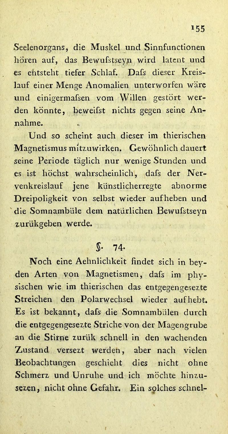 Seelenorgans, die Muskel und Sinnfunctionen hören auf, das Bewufstseyn wird latent und es entstellt tiefer Schlaf. Dafs dieser Kreis- lauf einer Menge Anomalien unterworfen wäre und einigermafsen vom Willen gestört wer- den könnte, beweifst nichts gegen seine An- nahme. Und so scheint auch dieser im thierischen Magnetismus mitzuwirken. Gewöhnlich dauert seine Periode täglich nur wenige Stunden und es ist höchst wahrscheinlich, dafs der Ner- venkreislauf jene künstlicherregte abnorme Dreipoligkeit von selbst wieder aufheben und die Somnambule dem natürlichen Bewufstseyn zurükgeben werde. §• 74- Noch eine Aehnlichkeit findet sich in bey- den Arten von Magnetismen, dafs im phy- sischen wie im thierischen das entgegengesezte Streichen den Polarwechsel wieder aufhebt. Es ist bekannt, dafs die Somnambiilen durch die entgegengesezte Striche von der Magengrube an die Stirne zurük schnell in den wachenden Xustand versezt werden, aber nach vielen Beobachtungen geschieht dies nicht ohne Schmerz und Unruhe und ich möchte hinzu- sezen, nicht ohne Gefahr. Ein solches schnei-