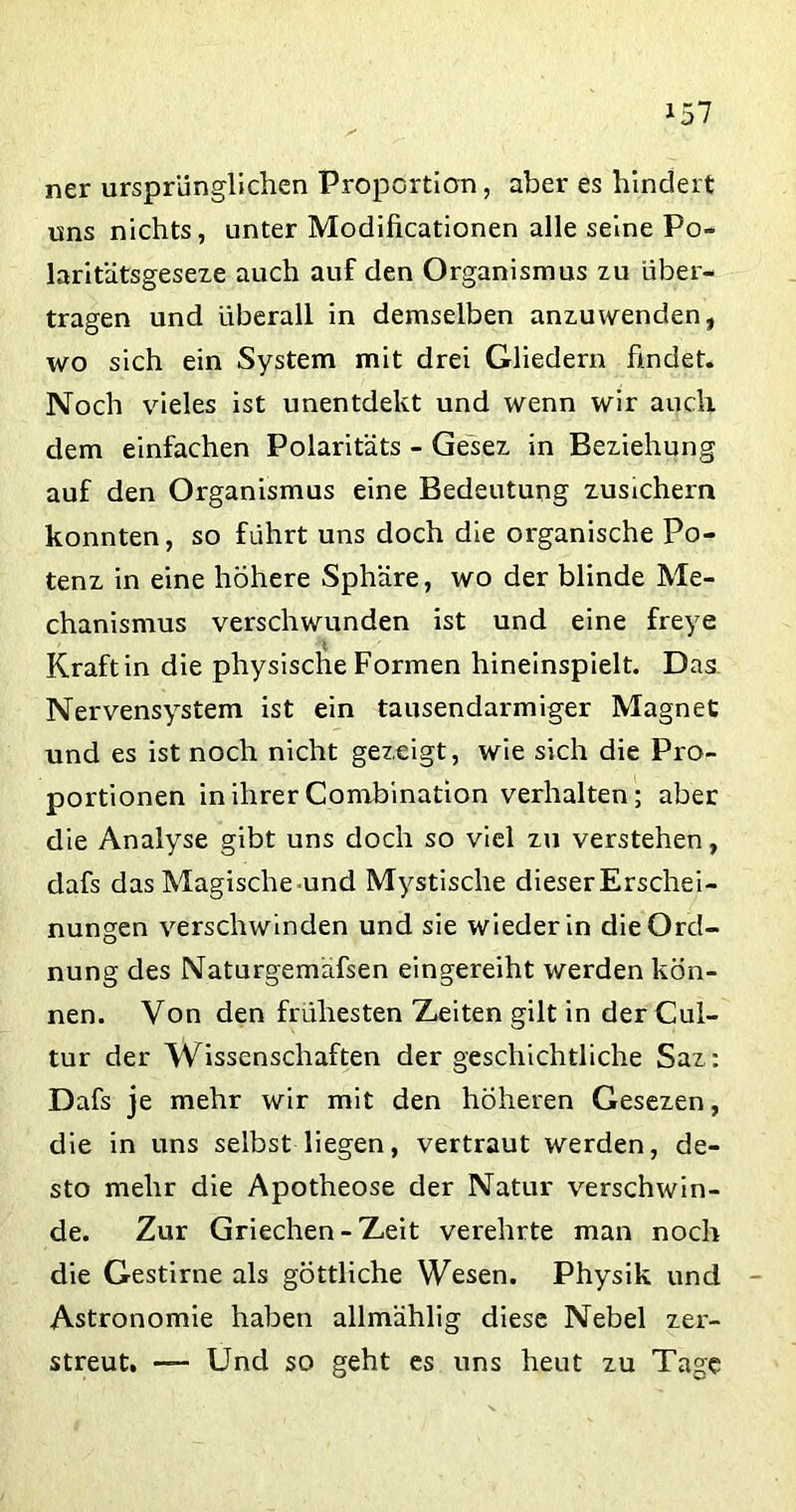 ner ursprünglichen Proportion, aber es hindert uns nichts, unter Modificationen alle seine Po- laritätsgeseze auch auf den Organismus zu über- tragen und überall in demselben anzuwenden, wo sich ein System mit drei Gliedern findet. Noch vieles ist unentdekt und wenn wir auch dem einfachen Polaritäts - Gesez in Beziehung auf den Organismus eine Bedeutung zusichern konnten, so führt uns doch die organische Po- tenz in eine höhere Sphäre, wo der blinde Me- chanismus verschwunden ist und eine freye t Kraft in die physische Formen hineinspielt. Das Nervensystem ist ein tausendarmiger Magnet und es ist noch nicht gezeigt, wie sich die Pro- portionen in ihrer Combination verhalten; aber die Analyse gibt uns doch so viel zu verstehen, dafs das Magische-und Mystische dieserErschei- nungen verschwinden und sie wieder in die Ord- nung des Naturgemäfsen eingereiht werden kön- nen. Von den frühesten Zeiten gilt in der Cul- tur der Wissenschaften der geschichtliche Saz: Dafs je mehr wir mit den höheren Gesezen, die in uns selbst liegen, vertraut werden, de- sto mehr die Apotheose der Natur verschwin- de. Zur Griechen - Zeit verehrte man noch die Gestirne als göttliche Wesen. Physik und Astronomie haben allmählig diese Nebel zer- streut. — Und so geht es uns heut zu Tage