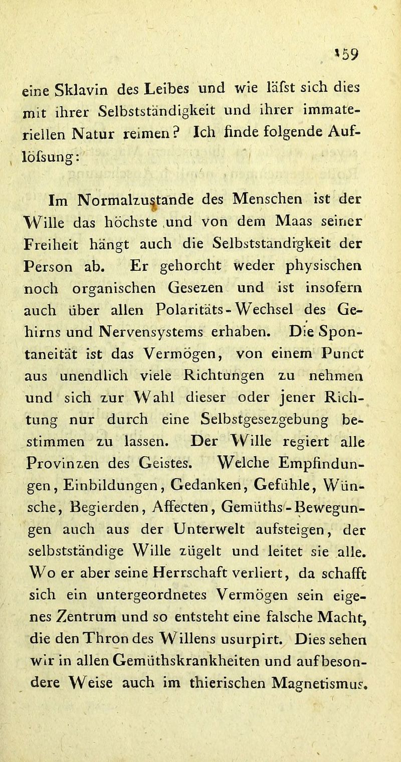 '59 eine Sklavin des Leibes und wie läfst sich dies mit ihrer Selbstständigkeit und ihrer immate- riellen Natur reimen? Ich finde folgende Auf- löfsung: Im Normalzustände des Menschen ist der Wille das höchste und von dem Maas seiner Freiheit hängt auch die Selbstständigkeit der Person ab. Er gehorcht weder physischen noch organischen Gesezen und ist insofern auch über allen Polaritäts-Wechsel des Ge- hirns und Nervensystems erhaben. Die Spon- taneität ist das Vermögen, von einem Punct aus unendlich viele Richtungen zu nehmen und sich zur Wahl dieser oder jener Rich- tung nur durch eine Selbstgesezgebung be- stimmen zu lassen. Der Wille regiert alle Provinzen des Geistes. Welche Empfindun- gen, Einbildungen, Gedanken, Gefühle, Wün- sche, Begierden, Affecten, Gemiiths-Bewegun- gen auch aus der Unterwelt aufsteigen, der selbstständige Wille zügelt und leitet sie alle. Wo er aber seine Herrschaft verliert, da schafft sich ein untergeordnetes Vermögen sein eige- nes Zentrum und so entsteht eine falsche Macht, die den Thron des Willens usurpirt. Dies sehen wir in allen Gemüthskrankheiten und auf beson- dere Weise auch im thierischen Magnetismus.