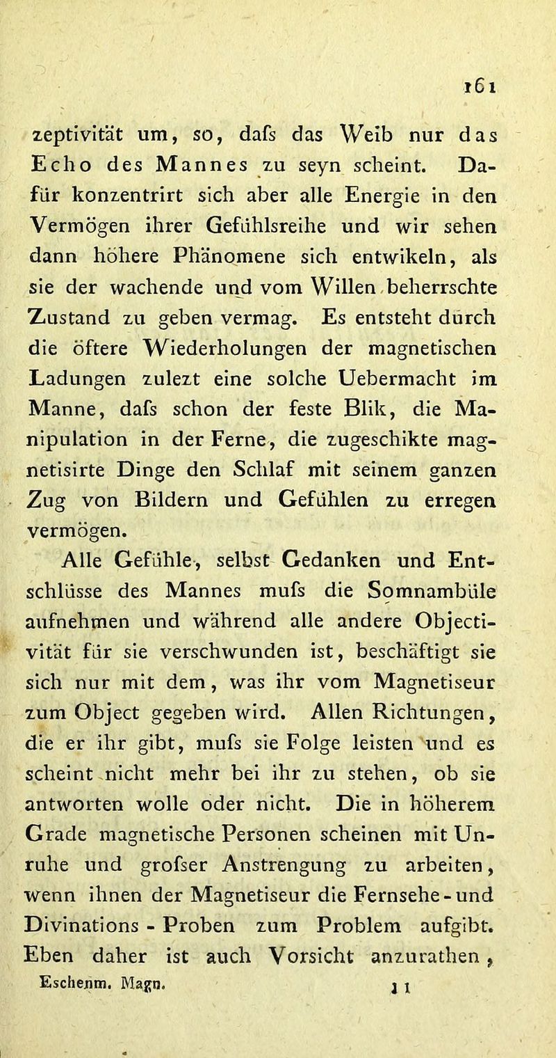 zeptivität um, so, dafs das Weib nur das Echo des Mannes zu seyn scheint. Da- für konzentrirt sich aber alle Energie in den Vermögen ihrer Gefühlsreihe und wir sehen dann höhere Phänomene sich entwikeln, als sie der wachende und vom Willen beherrschte Xustand zu geben vermag. Es entsteht durch die öftere Wiederholungen der magnetischen Ladungen zulezt eine solche Uebermacht im Manne, dafs schon der feste Blik, die Ma- nipulation in der Ferne, die zugeschikte mag- netisirte Dinge den Schlaf mit seinem ganzen Zug von Bildern und Gefühlen zu erregen vermögen. Alle Gefühle, selbst Gedanken und Ent- schlüsse des Mannes mufs die Somnambule aufnehmen und während alle andere Objecti- vität für sie verschwunden ist, beschäftigt sie sich nur mit dem, was ihr vom Magnetiseur zum Object gegeben wird. Allen Richtungen, die er ihr gibt, mufs sie Folge leisten und es scheint nicht mehr bei ihr zu stehen, ob sie antworten wolle oder nicht. Die in höherem Grade magnetische Personen scheinen mit Un- ruhe und grofser Anstrengung zu arbeiten, wenn ihnen der Magnetiseur die Fernsehe-und Divinations - Proben zum Problem aufgibt. Eben daher ist auch Vorsicht anzurathen , Eschexim. Magn. j j