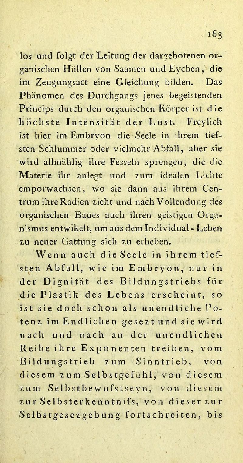 ifi.S los und folgt der Leitung der dargebotenen or- ganischen Hüllen von Saamen und Eychen, die- im Zeugungsact eine Gleichung bilden. Das Phänomen des Durchgangs jenes begeistenden Princips durch den organischen Körper ist die höchste Intensität der Lust. Freylich ist hier im Embryon die Seele in ihrem tief- sten Schlummer oder vielmehr Abfall, aber sie wird allmählig ihre Fesseln sprengen, die die Materie ihr anlegt und zum idealen Lichte emporwachsen, wo sie dann aus ihrem Cen- trum ihre Radien zieht und nach Vollendung des organischen Baues auch ihren geistigen Orga- nismus entwikelt, um aus dem Individual - Leben zu neuer Gattung sich zu erheben. Wenn auch dieSeele in ihrem tief- sten Abfall, wie im Embryon, nur in der Dignität des Bildungstriebs für die Plastik des Lebens erscheint, so ist sie doch schon als unendliche Po- tenz im Endlichen gesezt und sie wird nach und nach an der unendlichen Reihe ihre Exponenten treiben, vom Bildungstrieb zum Sinntrieb, von diesem zum Selbstgefühl, von diesem zum Selbstbewufstseyn, von diesem zurSelbsterkenntmfs, von dieser zur Selbstgesezgebung fortschreiten, bis
