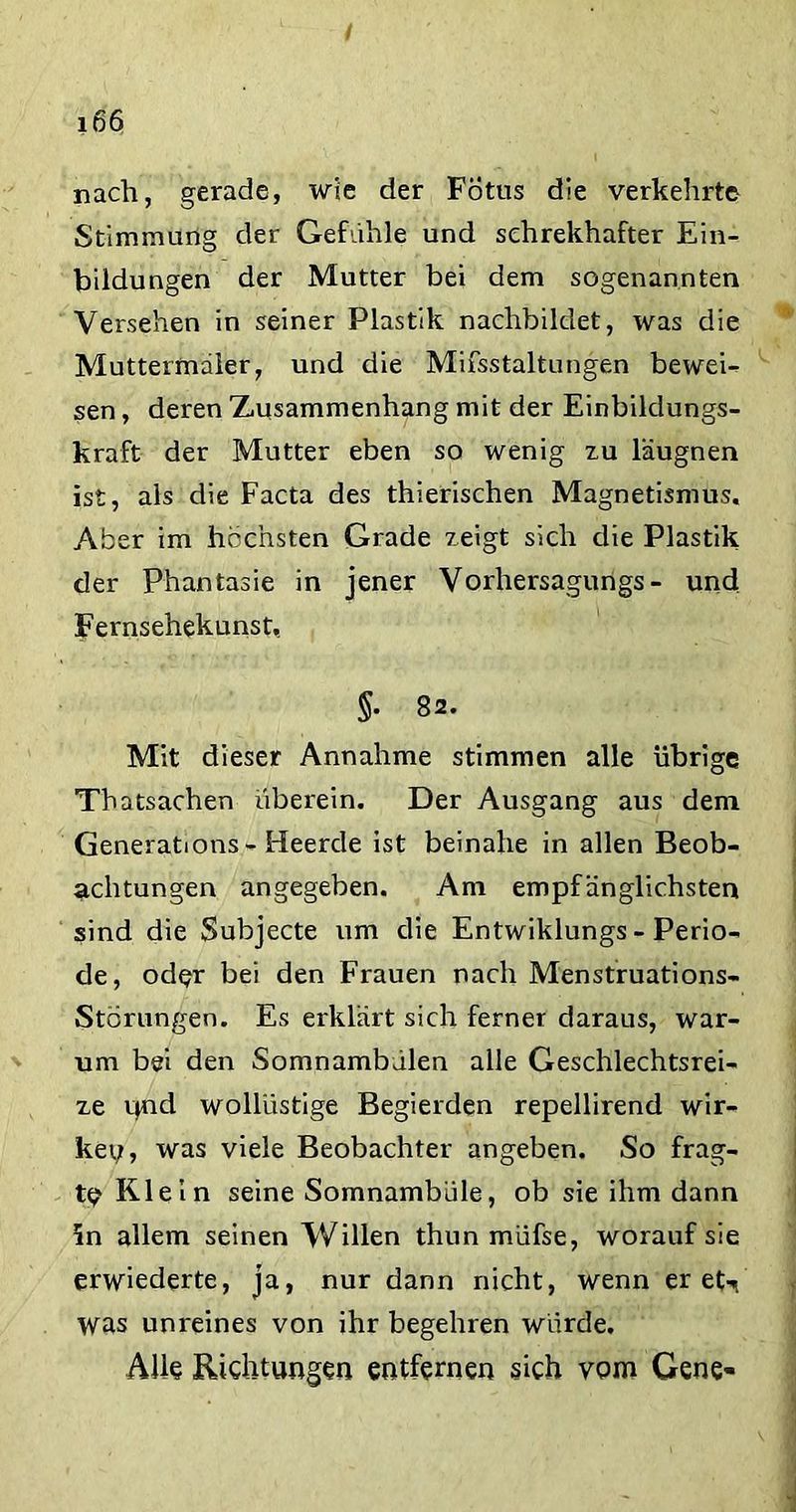 / i66 nach, gerade, wie der Fötus die verkehrte Stimmung der Gefühle und sehrekhafter Ein- bildungen der Mutter bei dem sogenannten Versehen in seiner Plastik nachbildet, was die Muttermaler, und die Mifsstaltungen beweU sen, deren Zusammenhang mit der Einbildungs- kraft der Mutter eben so wenig zu läugnen ist, als die Facta des thierischen Magnetismus. Aber im höchsten Grade zeigt sich die Plastik der Phantasie in jener Vorhersagungs - und Fernsehekunst, §. 82. Mit dieser Annahme stimmen alle übrige Thatsachen überein. Der Ausgang aus dem Generations - Heerde ist beinahe in allen Beob- achtungen angegeben. Am empfänglichsten sind die Subjecte um die Entwiklungs - Perio- de, oder bei den Frauen nach Menstruations- Störungen. Es erklärt sich ferner daraus, war- um bei den Somnambdien alle Geschlechtsrei- ze c>nd wollüstige Begierden repellirend wir- ken, was viele Beobachter angeben. So frag- te Klein seine Somnambule, ob sie ihm dann Sn allem seinen Willen thnn müfse, worauf sie erwiederte, ja, nur dann nicht, wenn er et-n was unreines von ihr begehren würde. Alle Richtungen entfernen sich vom Gene-