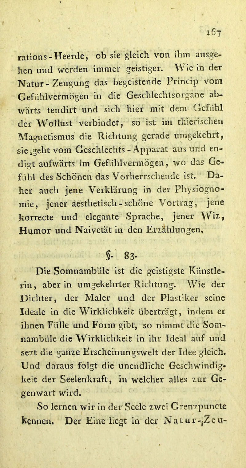 rations-Heerde, ob sie gleich von ihm ansge- hen und werden immer geistiger. Wie in der Natur-Zeugung das begeistende Princip vom Gefühlvermögen in die Geschlechtsorgane ab- wärts tendirt und sich hier mit dem Gefühl der Wollust verbindet, so ist im tinerischen Magnetismus die Richtung gerade umgekehrt, sie^gehtvom Geschlechts - Apparat aus und en- digt aufwärts im Gefühlvermögen, wo das Ge- fühl des Schönen das Vorherrschende ist. Da- her auch jene Verklärung in der Physiogno- mie, jener aesthetisch-schöne Vortrag, jene korrecte und elegante Sprache, jener Wiz» Humor und Naivetät in den Erzählungen, §* 83* Die Somnambule ist die geistigste Künstle- rin, aber in umgekehrter Richtung. Wie der Dichter, der Maler und der Plastiker seine Ideale in die Wirklichkeit überträgt, indem er ihnen Fülle und Form gibt, so nimmt die Som- nambule die Wirklichkeit in ihr Ideal auf und sezt die ganze Erscheinungswelt der Idee gleich. Und daraus folgt die unendliche Geschwindig- keit der Seelenkraft, in welcher alles zur Ge- genwart wird. So lernen wir in der Seele zwei G^enzpuncte kennen. Der Eine liegt in der Natur-jZeu-