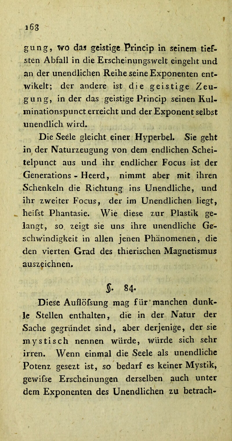gung, wo das geistige Princip in seinem tief- sten Abfall in die Erscheinungswelt eingeht und an der unendlichen Reihe seine Exponenten ent- wikelt; der andere ist die geistige Zeu- gung, in der das geistige Princip seinen Kul- minationspunct erreicht und der Exponent selbst unendlich wird. Die Seele gleicht einer Hyperbel. Sie geht in der Naturzeugung von dem endlichen Schei- telpunct aus und ihr endlicher Focus ist der Generations - Heerd, nimmt aber mit ihren Schenkeln die Richtung ins Unendliche, und ihr zweiter Focus, der im Unendlichen liegt, _ heifst Phantasie. Wie diese zur Plastik ge- langt, so zeigt sie uns ihre unendliche Ge- schwindigkeit in allen jenen Phänomenen, die den vierten Grad des thierischen Magnetismus auszeichnen. §• 84- Diese Auflöfsung mag für “manchen dunk- le Stellen enthalten, die in der Natur der Sache gegründet sind, aber derjenige, der sie mystisch nennen würde, würde sich sehr irren. Wenn einmal die Seele als unendliche Potenz gesezt ist, so bedarf es keiner Mystik, gewifse Erscheinungen derselben auch unter dem Exponenten des Unendlichen zu betrach-