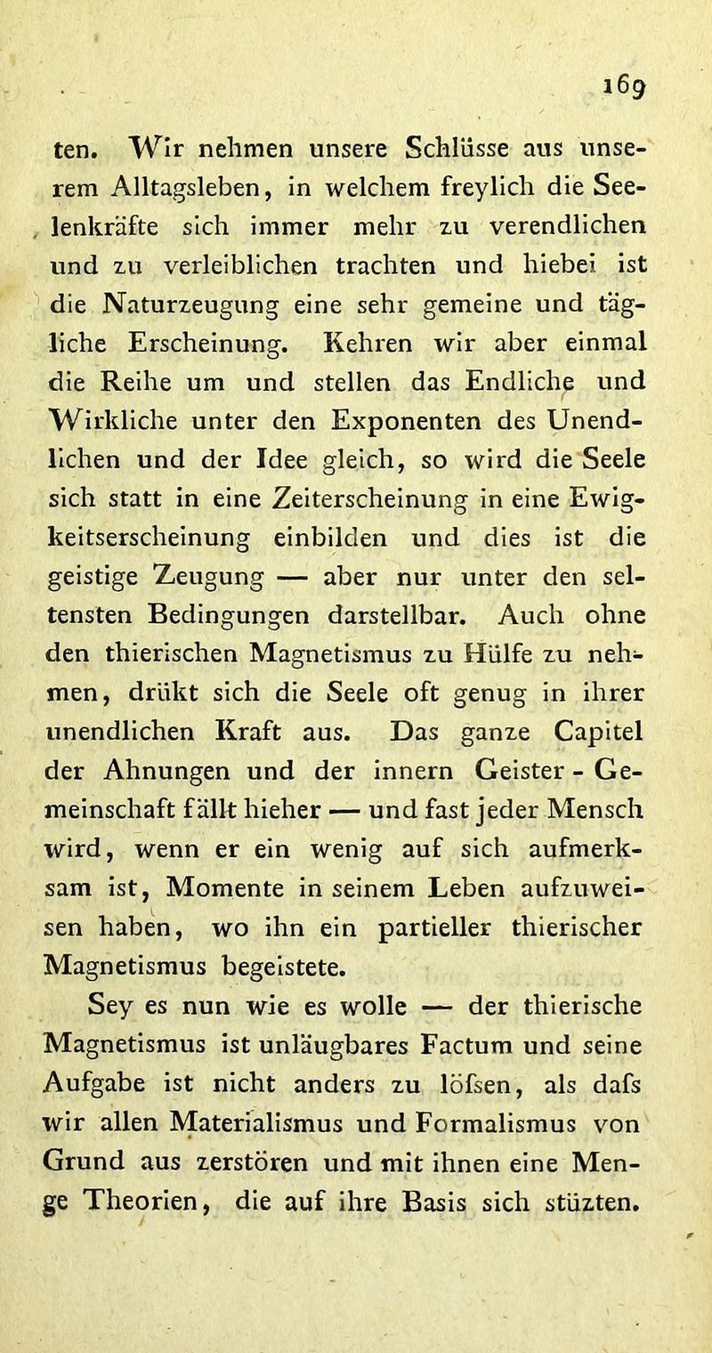ten. Wir nehmen unsere Schlüsse aus unse- rem Alltagsleben, in welchem freylich die See- lenkräfte sich immer mehr zu verendlichen und zu verleiblichen trachten und hiebei ist die Naturzeugung eine sehr gemeine und täg- liche Erscheinung. Kehren wir aber einmal die Reihe um und stellen das Endliche und Wirkliche unter den Exponenten des Unend- lichen und der Idee gleich, so wird die Seele sich statt in eine Zeiterscheinung in eine Ewig- keitserscheinung einbilden und dies ist die geistige Zeugung — aber nur unter den sel- tensten Bedingungen darstellbar. Auch ohne den thierischen Magnetismus zu Hülfe zu neh- men, drükt sich die Seele oft genug in ihrer unendlichen Kraft aus. Das ganze Capitel der Ahnungen und der innern Geister - Ge- meinschaft fällt hieher — und fast jeder Mensch wird, wenn er ein wenig auf sich aufmerk- sam ist, Momente in seinem Leben aufzuwei- sen haben, wo ihn ein partieller thierischer Magnetismus begeistete. Sey es nun wie es wolle — der thierische Magnetismus ist unläugbares Factum und seine Aufgabe ist nicht anders zu löfsen, als dafs wir allen Materialismus und Formalismus von Grund aus zerstören und mit ihnen eine Men- ge Theorien, die auf ihre Basis sich stüzten.