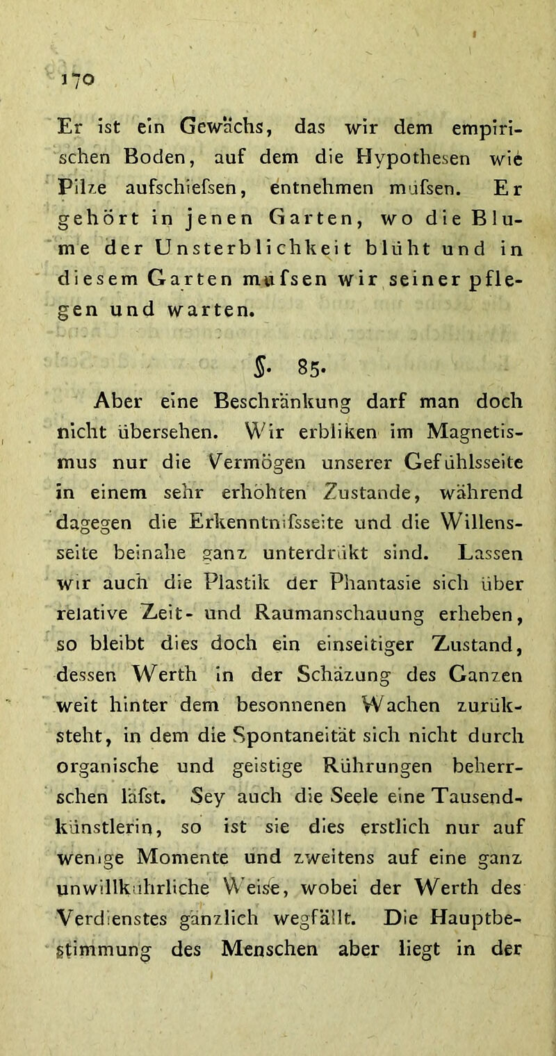 Er ist ein Gewächs, das wir dem empiri- schen Boden, auf dem die Hypothesen wie Pilze aufschiefsen, entnehmen müfsen. Er gehört in jenen Garten, wo die Blu- me der Unsterblichkeit blüht und in diesem Garten mufsen wir seiner pfle- gen und warten. S- 85- Aber eine Beschränkung darf man doch nicht übersehen. Wir erbliken im Magnetis- mus nur die Vermögen unserer Gefühlsseite in einem sehr erhöhten Zustande, während dagegen die Erkennlnifsseite und die Willens- seile beinahe sanz unterdrakt sind. Lassen wir auch die Plastik der Phantasie sich über relative Zeit- und Raumanschauung erheben, so bleibt dies doch ein einseitiger Zustand, dessen Werth in der Schäzung des Ganzen weit hinter dem besonnenen Wachen zurük- steht, in dem die Spontaneität sich nicht durch organische und geistige Rührungen beherr- schen läfst. Sey auch die Seele eine Tausend- künstlerin, so ist sie dies erstlich nur auf wenige Momente und zweitens auf eine ganz unwillkahrliche Weisfe, wobei der Werth des Verdienstes gänzlich wegfällt. Die Hauptbe- gtimmung des Menschen aber liegt in der