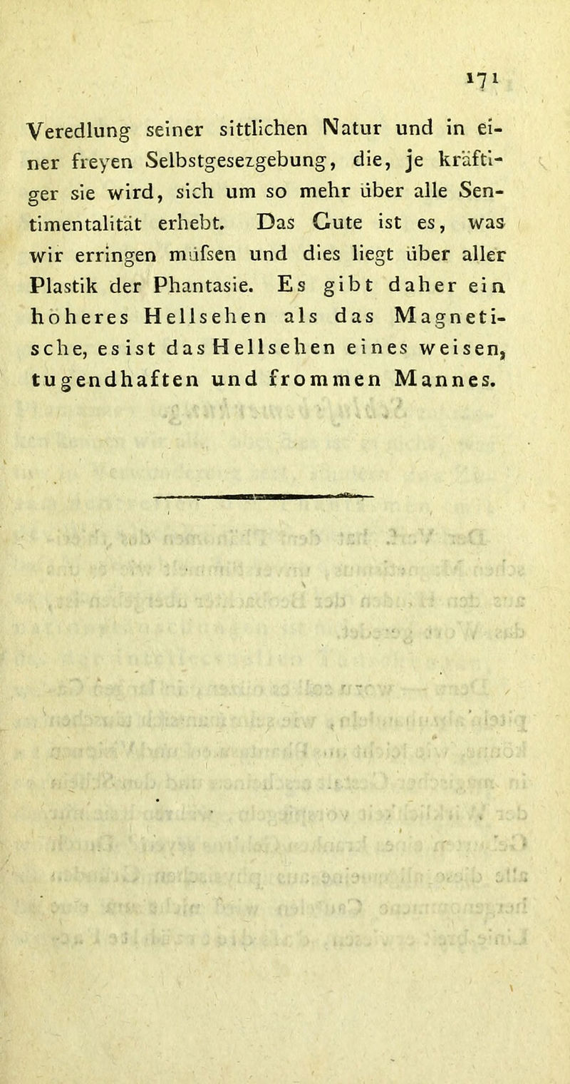 »71 Veredlung seiner sittlichen Natur und in ei- ner freyen Selbstgesezgebung, die, je kräfti- ger sie wird, sich um so mehr über alle Sen- timentalität erhebt. Das Gute ist es, was wir erringen müfsen und dies liegt über aller Plastik der Phantasie. Es gibt daher ein höheres Hellsehen als das Magneti- sche, esist das Hellsehen eines weisen, tugendhaften und frommen Mannes.
