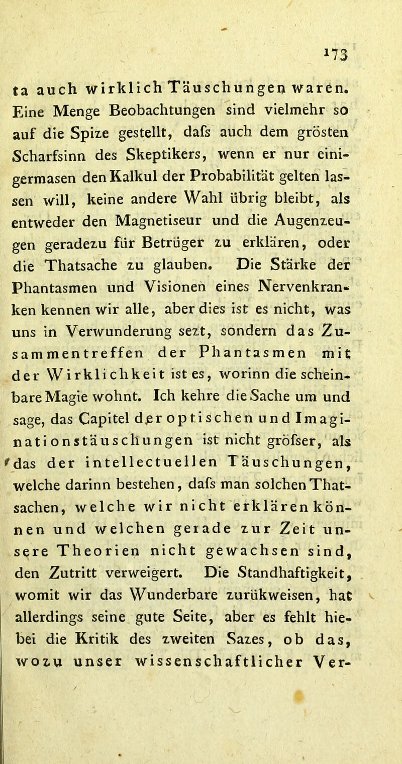 *73 ta auch wirklich Täuschungen waren. Eine Menge Beobachtungen sind vielmehr so auf die Spize gestellt, dafs auch dem grösten Scharfsinn des Skeptikers, wenn er nur eini- germasen den Kalkül der Probabilität gelten las- sen will, keine andere Wahl übrig bleibt, als entweder den Magnetiseur und die Augenzeu- gen geradezu für Betrüger zu erklären, oder die Thatsache zu glauben. Die Stärke der Phantasmen und Visionen eines Nervenkran- ken kennen wir alle, aber dies ist es nicht, was uns in Verwunderung sezt, sondern das Zu- sammentreffen der Phantasmen mit der Wirklichkeit ist es, worinn die schein- bare Magie wohnt. Ich kehre die Sache um und sage, das Capitel d^r optischen und Imagi- nati onstäuschungen ist nicht gröfser, als 'das der intellectuellen Täuschungen, welche darinn bestehen, dafs man solchen That- sachen, welche wir nicht erklären kön- nen und welchen gerade zur Zeit un- sere Theorien nicht gewachsen sind, den Zutritt verweigert. Die Standhaftigkeit, womit wir das Wunderbare zurükweisen, hat allerdings seine gute Seite, aber es fehlt hie- bei die Kritik des zweiten Sazes, ob das, wozu unser wissenschaftlicher Ver-