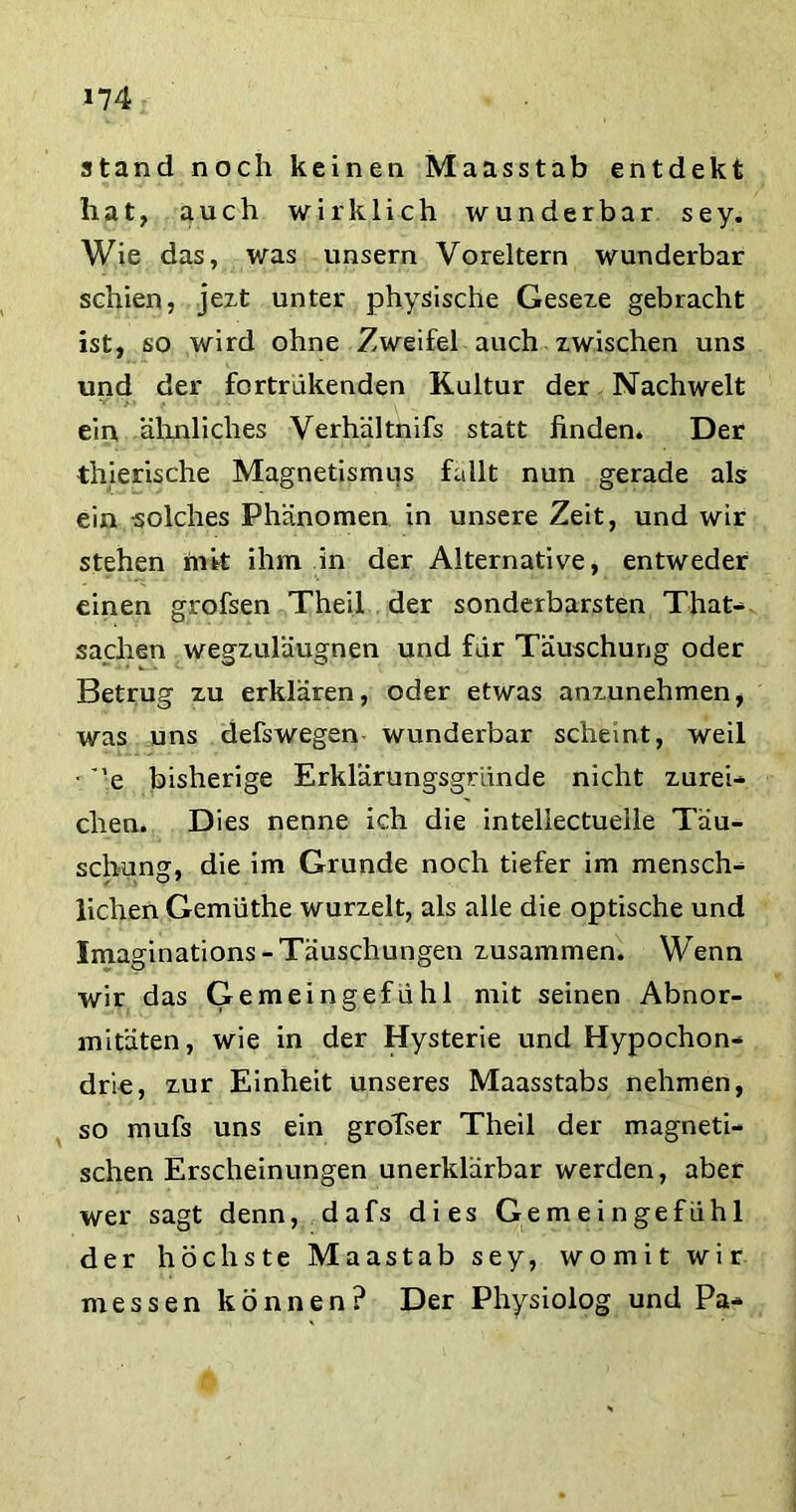 stand noch keinen Maasstab entdekt hat, auch wirklich wunderbar sey. Wie das, was unsern Voreltern wunderbar schien, jezt unter physische Geseze gebracht ist, so wird ohne Zweifel auch zwischen uns und der fortrükenden Kultur der Nachwelt ein ähnliches Verhältnifs statt finden. Der thierische Magnetismus fallt nun gerade als ein solches Phänomen in unsere Zeit, und wir stehen mit ihm in der Alternative, entweder einen grofsen Theil der sonderbarsten That- sachen wegzuläugnen und für Täuschung oder Betrug zu erklären, oder etwas anzunehmen, was uns defswegen wunderbar scheint, weil ■ ’ ’e bisherige Erklarungsgründe nicht zurei- chen. Dies nenne ich die intellectuelle Täu- schung, die im Grunde noch tiefer im mensch- lichen Gemüthe wurzelt, als alle die optische und Imaginations-Täuschungen zusammen. Wenn wir das Gemeingefühl mit seinen Abnor- mitäten, wie in der Hysterie und Hypochon- drie, zur Einheit unseres Maasstabs nehmen, so mufs uns ein groTser Theil der magneti- schen Erscheinungen unerklärbar werden, aber wer sagt denn, dafs dies Gemeingefühl der höchste Maastab sey, womit wir messen können? Der Physiolog und Pa-
