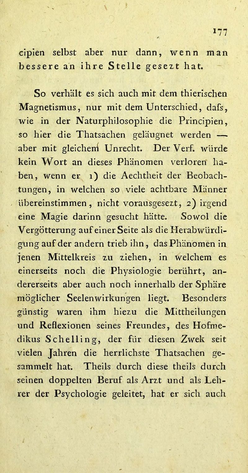 \ l cipien selbst aber nur dann, wenn man bessere an ihre Stelle gesezt hat. So verhält es sich auch mit dem thierischen Magnetismus, nur mit dem Unterschied, dafs, wie in der Naturphilosophie die Principien, so hier die Thatsachen geläugnet werden — aber mit gleichen! Unrecht. Der Verf. würde kein Wort an dieses Phänomen verloren ha- ben, wenn er 1) die Aechtheit der Beobach- tungen, in welchen so viele achtbare Männer übereinstimmen, nicht vorausgesezt, 2) irgend eine Magie darinn gesucht hätte. Sowol die Vergötterung auf einer Seite als die Herabwürdi- gung auf der andern trieb ihn, das Phänomen in jenen Mittelkreis zu ziehen, in welchem es einerseits noch die Physiologie berührt, an- dererseits aber auch noch innerhalb der Sphäre möglicher Seelenwirkungen liegt. Besonders günstig waren ihm hiezu die Mittheilungen und Reflexionen seines Freundes, des Hofme- dikus Sehe Hing, der für diesen Zwek seit vielen Jahren die herrlichste Thatsachen ge- sammelt hat. Theils durch diese theils durch seinen doppelten Beruf als Arzt und als Leh- rer der Psychologie geleitet, hat er sich auch