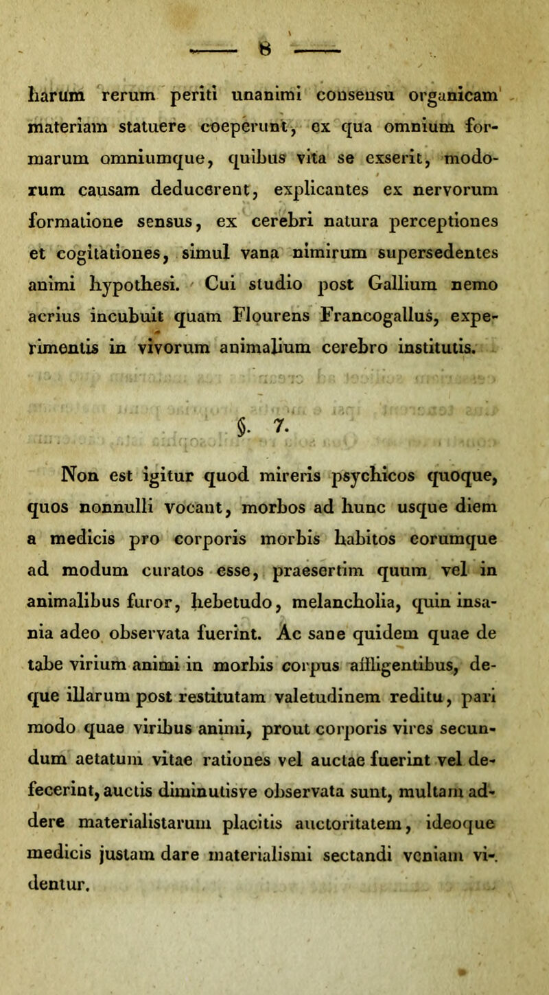 iiarum rerum periti unanimi consensu organicam materiam statuere coeperunt, cx qua omnium for- marum omniumque, quibus vita se exserit, modo- rum causam deducerent, explicautes ex nervorum formadone sensus, ex cerebri natura perceptiones et cogitadones, simul vana nimirum supersedentes animi hypothesi. Cui Studio post Gallium nemo acrius incubuit quam Flourens Francogallus, expe- rimentis in vivorum animalium cerebro institutis. §• 7 Non est igitur quod mireris psycbicos quoque, quos nonnulli vocant, morbos ad liunc usque diem a medicis pro corporis morbis habitos eorumque ad modum curatos esse, praeserdm quum vel in animalibus furor, hebetudo, melancbolia, quin insa- nia adeo observata fuerint. Ac sane quidem quae de tabe virium animi in morbis corpus allligendbus, de- que illarum post restitutam valetudinem reditu, pari modo quae viribus anind, prout corporis vires secun- dum aetatum vitae rationes vel auctae fuerint vel de- fecerint,aucds diminutisve observata sunt, multamad- dere materialistarum placitis auctoritatem, ideoque medicis justam dare materialismi sectandi vcniam vi-, dentur.