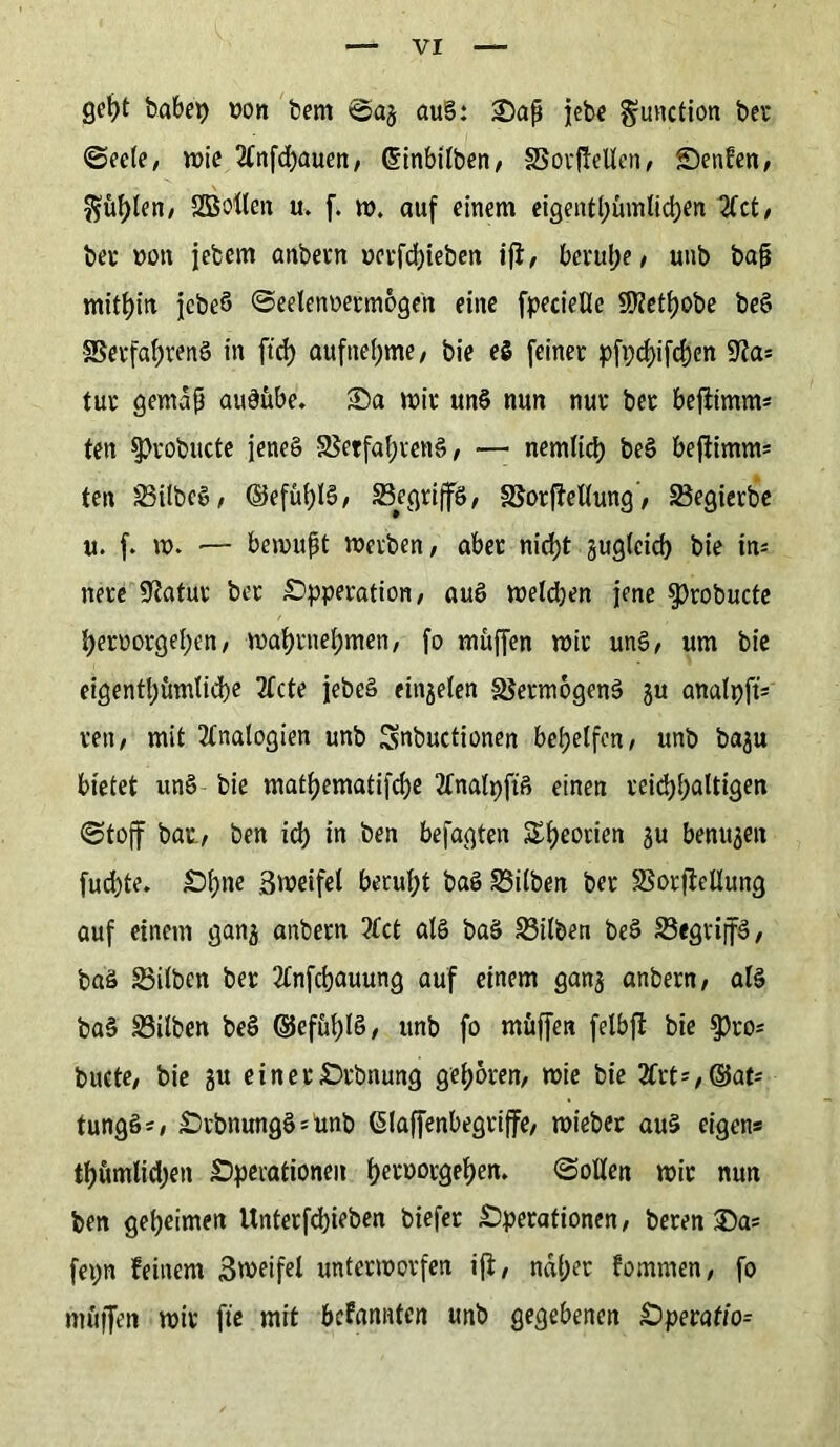 geht habet) oon hem auS: Oap jebe gunction bei* ©ecle, wie 2(nfd)auen, (Sinbilben, §3orf!ellen, S)enfen, fühlen, SBollen u> f. w. auf einem eigentümlichen 21ct, bei »on jebem anbern oerfdjieben iß, beruhe/ unb bap mithin jebeö ©eelenoermogen eine fpecieUe S0?etf?obe beS Verfahrens in ft'rf) aufnehme, bie eS feiner Pfeifchen 92a* tur gemap auSübe. S5a mir unS nun nur ber beßimm* ten Sprobitcte jene§ VetfahrenS, — nemlich beS beßimm* ten SilbeS, ©efühlS, SSegrijfö, Vorßellung, Segierbe u. f. w. — bewupt werben, aber nicht zugleich bie in* nete Statur ber Operation, auS welchen jene $robucte hernorgehen, wahrnehmen, fo muffen wir unS, um bie eigentümliche Tfcte jebeS einjelen Vermögens gu analt)ft= reu, mit Analogien unb Snbuctionen behelfen, unb ba^u bietet unS bie mathematifche 2lnalpftS einen reichhaltigen ©toff bat, ben id) in ben befagten Theorien gu benujett fucfyte. Ohne ßweifel beruht baS Silben ber Sorßellung auf einem gan^ anbern ?fct als baS Silben beS SegriffS, baS Silben ber 2tnfchauung auf einem gan$ anbern, als baS Silben beS (SJefühlS, unb fo müffen felbß bie $)ro* bucte, bie ju einer Orbnung gehören, wie bie 2frt',©ats tungSs, OrbnungS^unb ßlafjenbegriffe, wieber aus eigens tf)ümlid;en Operationen heroorgehen. ©ollen wir nun ben geheimen Unterfcbieben biefer Operationen, beren £>a* feijn feinem Sweifel unterworfen iß, naher fommen, fo muffen wir fte mit befannten unb gegebenen Operation