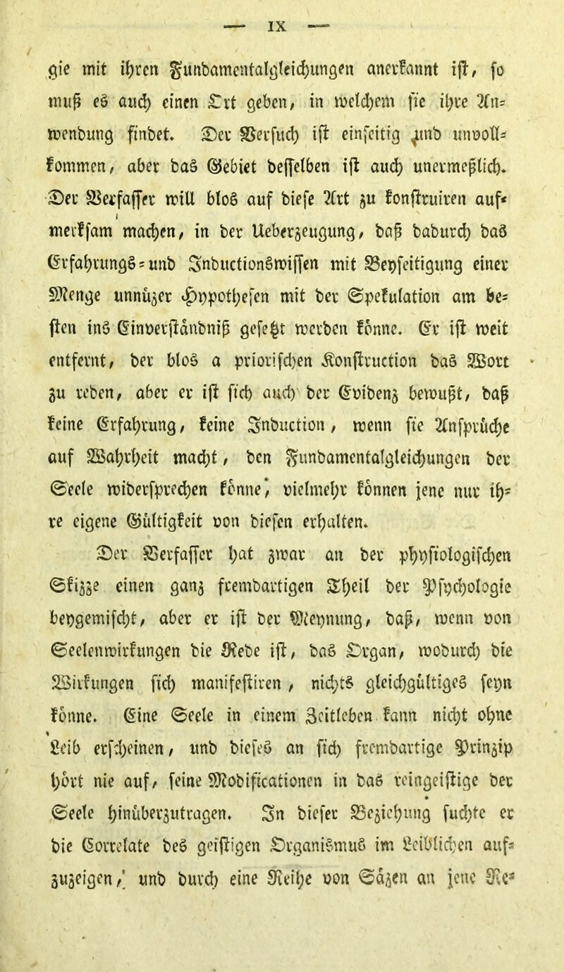gie mit ifjrctt gmtbamentalgleiehungen anerfattnt ijf, fo muß eö and) einen Ort geben, in meinem ft'e il)te 2fn= wenbuttg finbet. See SSeefud) ift einseitig ^unb unnoll* fommen, aber baS ©ebiet beffetben i|f auch unermeßlich. Ser SSerfaffet will blo§ auf biefe 2lrt gu fonftruiren auf* l mevffam machen, in ber Uebergeugung, baß babutd) baö (SrfahrungS * unb SnbuctionSwiffen mit 83et)feitigung einer Stenge unnüger i£>t)pothe[en mit ber ©pefulation am be* ften ins Ginnet jfänbniß gefegt werben fonne. Gr ift weit entfernt, ber blo§ a priorifd)en Äonftruetion ba§ SBort • gu reben, aber er ift ftd) aud) ber Guibeng bewußt, baß feine Grfahrung, feine Snbuction, wenn fie 2lnfptücl)e auf SS>at)rt>eit mad)t, ben ?*unbamentatgteid)ungen ber ©eele wiberfpred)en forme) vielmehr fonnen jene nur it)s re eigene ©ültigfeit non biefen erhalten. Ser SSerfaffer l;at gwar an ber phpftologifchen ©figge einen gang frembartigen Sijeil ber fPfpchologie bet)gemifd)t, aber er ift ber ©tepnung, baß, wenn non ©eelenroirfmtgen bie Öfebe ift, baS Organ, woburd) bie SSirfungen ftd) manifeftiren, nichts gleichgültiges fepn fonne. Gine ©eele in einem Scitleben fann nicht ohne fieib erfd)einen, unb biefeö an ftd) frembartige fPringip l)ort nie auf, feine 9ttobiftcationen in baö reingeiftige bet ©eele hinübergutragen. Sn biefer 25egichung fud)tc er bie Korrelate beS getftigen Organismus im 2eiUlid)en auf* gugeigen,' unb butd) eine 9ieil)e non ©eigen an jette SEe*