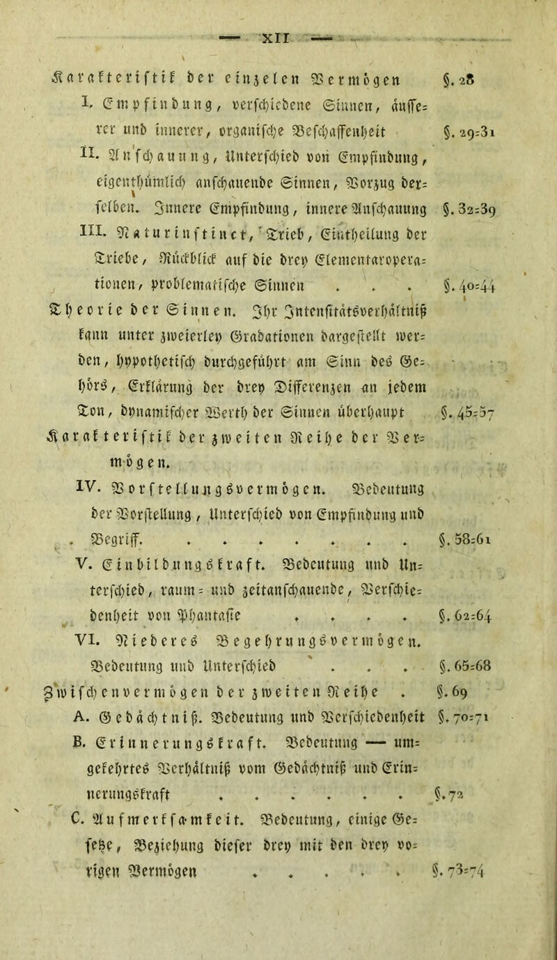 ■SUr «EterifttE bet ein je len Vermögen §.28 I. (rtn pftnbung, vetfcbtcbene (Stirnen, auffe= vet- ttnb innerer, organtfcbe göefc^affenljett §.29=31 lx- 2fn'fcbaun n-g, ilnterfcbieb »oti ©mpftnbung, etgcntbuinlicb anfdprtttenbe ©innen, SSorjug ber= felben. Sintere ©nipfinbung, innere 2lufcbauung §.32=39 HI- 9? «tu r t ttf11tt ct, ’itrieb, SiutljeUung ber Srtebe, ÜlücEbltcE auf bte bre») ©lementaroper«= tionen, problematifcbe ©tunen . . . §.40=44 • \ 1 S b e 0 r i e b e r © i tut e n. Sb* 3ntcnfttätö»erf)äftntp faun unter jiveterlep ©rabationen bctrgejMt tvet= bcn, bvpotbctifcb bnrcbgefiibrt am ©hm beb @c= l)brb, ©rflarttng ber bret> Sifferenjen an jebem Sott, bpnanttfcbet 2Sevtb ber ©innen überhaupt §.45=57 dfaraftertfttf berjroetten dl e 11) e ber 5Ser= mögen. IV. sßorftelltutgbvermögen. 33cbeutung ber SorfieUttng , ilnterfcbieb von ©mpfmbung unb . i8egrt|f. ....... §. 58=6i V. ©tnbtlbttngbfraft. 93ebcntung unb Un= tcrfd>teb, raum= unb jeitanfebauenbe, 23erfcbte= benbett oon ^b<mtafte .... §.62=64 VI. 911ebereb SBegebrtingdvet mögen, gßebeiming unb Unterfcbieb . . . §.65=68 ßroifdjenvermögen b er j»ve11en Oietbe . §.69 A. ©ebäcbttttfi. Sebeutung unb ?Bci'fcbicbenbett §.70=7' B. © r t tt n e r u n g b E t a f t. SJebcutitng — um= gefebrteb SSerbältnijj vom ©ebäcbtntf; unb ©rtn= ttcrungbfraft . . . . . . §.72 C. 21 u f m e r f f a- m E e 11. 2?ebeuttmg, einige ©e= fe$e, iSejtebung biefer bret; mit ben brep vo= vtgett Sßermögen ..... §.73*74