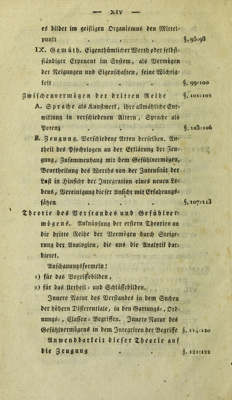 ed bilbet im geäugen örganieniuß beit Mittel- yunft IX. ©emütl). <sigentt)ümlid)er2Bcttbp&crfelbflr= ftanbiger (Deponent im ©pjtem, atö sBermogen i)cr Neigungen unb (Sigeufcpaften, feine 3Btd)ttg: feit . . . \ 3» ifcb eurer mögen bet blitten Reifte A. ©pracbe afd Äunftroerf, Ujrc allmähliche(gnt= tviffimg in perfdgebenen 2Utern , ©prad)e atß «Potenj B. Beugung. «ßerfdgebene Birten berfefben. Blit: t\)etl beß B)fpd>ologen an bet* ©rflärung ber 3en= gung, jJwfammenbang mit betn ©efübivermogen, 33enrtbeiüing beß 2B.ert!)ß von bet Sntenfttdt bet* S«ft tn dMnftd;t bet Integration eineß neuen Ze- tten# , «Bereinigung biefer Blnfid)t mit (2rfal>vnngö= fdfjen ' $beorie beß «Berftanbeß unb ©efüf>t»ev= mögend.. Blnfnäpfung ber evftern £l)corieit an bie britte Oieif;e bet Vermögen butcf> ©teige= rung ber Blnalogiett, bie unß bie Blnalptif b«r= bietet. Blnfdjaumtgßformeln .* 1) für baß SöcgrtffebUben, 2) für baß Urtl)eil = mtb ©cf)lüffebitben. innere «ftatur beß SSerjtanbeß in bem ©udjen ber 06f;ern Differentiale, tn ben @attungß=, örb= nungß=, (Slaifen = Gegriffen, innere Btatur beb ©efübtoertnogenß in betn 3ntegrtren ber ffiegriffe Blnroenbbarfeit biefer ftl;eorie auf bie Beugung §,95=98 §, 99=100 §. 101=102 §, 108=106 §, 107=113 §. 114:120 §, 121:122
