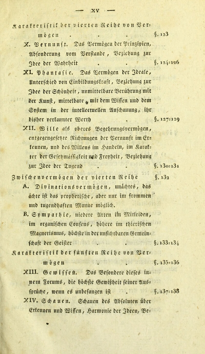 Äatafteriftif b e v v i c i t e n üi e i I) e von S3 e r= m o 3 c u X. 9S e t n u n f t. 25a6 9Sermcgcn bei 9)iinjiyien, 2tbfonberung vom 9Serftanbe , SBejtcIjung jui 3bee bei 2öaf)rl)ett XI. epbantaftc. 2>a$ gemogen bet Sbeate, ltnterfcf)teb ton (Sinbitbung^fraft, 93ejicl)img jut Sbee bcr©d)c>nl)eit, unmittelbare 23eiül)tung mit bei &unft, mittelbare,, mit bern 2Btffeit unb bettt ©vftem tu bet tntellectueilen 2lnfd)auung, tl)t bigijei »ernanntet 2Beitl) XII. Sßille al^ oberem SBcgebrungtüvermogen, entgegengefeßte 9iid)tungett bei Sßernunft im (St: fennen, unb beß.SBtllcnb im Jpanbeln, im Äaraf: ter bet ©cfefjmnfflgfeit i«tb 5ret)l)cit, 58ejiel)un'g Sur 3&ce bet £itgeitb 3tvifd?envei mögen bet vierten SR e i l) e A. ® i»i itati o n ö » e t m 6 g e n, unacfyteö, baö «cl)te ift baö yroyljetifdje, aber nur tm frommen unb tugenbljaften Spanne möglich. B. Sympathie, tticbere afften iln 9Ritlciben, im oiganifcben ©onfenö, I)6l)cre tm tl)icrifd)en SOfagnetibmub, hochfte in bet unftd;rt«ren ©emein: fd)aft bet ©eifiet ÄUtdfteriftif bet fünften SKciI)c von SScr= mögen XIII. ©ctviffert. Srtö 5?efonbere biefeö ins new $oium$, bie l)6d)ftc ©eivifbeit feinet 2lub= fpruclje, wenn eö unbefangen ift XIV. ©djauen. ©Ratten be3 SPfoIuten übet ßtfennen unb SEBtiTen, Harmonie bci3becn, a3e= r §. 123 §. 124:126 §. 127:129 §.l3o:l3l §. 132 §.l33:l3i §. i35:i36 §. i37:i38