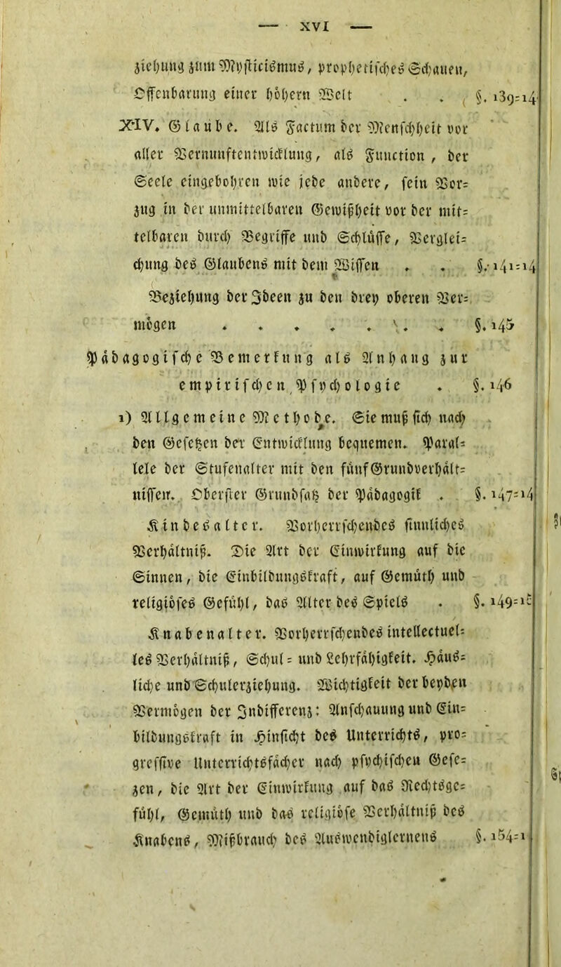 äie&uug jntus0?pjHctbmub, propl;ertfc^e^ Sdjauett, Offenbarung einer l)6l)ern 23ett X'IV. © l a u b e. 21lb $actum ber 9)fenfd)l)Ctjt t>or «Iler fBernmiftentnncElmtg, alb gunction , ber Seele ctngebol)vcn svue jebe anbere, fein 23or= jttg in ber unmittelbaren ©ewifbeit uor ber mit= tclbaren burcl) SSegriffe unb ScblüfTe, SSergleU d)ung beb ©laubenb mit bem SBifl'ett f* • SBejteljmtg bcrSbeen $u ben bret; oberen 2set: mögen . . „ „ . \. spdbagogt fd) e 93enterfttng alb 2fnl)ang jur e m p i r i f d; c n f t) d; o l o g t e i) 2111 g c nt e i n e 9)i c 11) o b e. Sie mujl ftd) nad) ben ©efeijen ber ©ntmidlting bequemen. tyaraU tele ber Stufenalter mit ben funf©runbml)dlt= uiffcir. Oberster ©rutibfal? ber spdbagogiE . Äin beb alter. 23crl)errfcl;enbcb ftmtltdjeb «ßcrbaltnip. 2)te 2lrt ber ©tnmrfung auf bic Sinnen, bie ©inbilbungbfraft, auf ©etnütl) unb religicfeb ©cfitljt, bab 2lltcr beb Sptclb Ä-n a b e n a 11 e r. 9Sorl)errfd)enbeb intclle(tuel= leb 2Serl)dttmji, Sc^ut = unb 2eI)rfdl)igEett. 4?dub= lidjc unb Sd)ulerjtel)uug. Sffitd)tigfett bcrbepb,en Vermögen ber ^nbifferenj: 2lnfd)auuttg unb @in= bilbungblraft tu beb Unterrtd)tb, pro= grefftve Untcrrid)tbfdd)cr uad) pft)d)tfd)cn ©efc: jen, bic 91 rt ber ©itttvirfmtg auf bab Qied)tbgc= ful)(, ©ctttutl) unb bab religibfe 9Serl)dttnip beb tfnabcnb, $5?tjtbvaud) beb 2lubn'cnbiglerneub §.>41:14 §. §. >46 1,1 |i §. >47=‘4 . !i I §. i49=l£ §. i54=i i