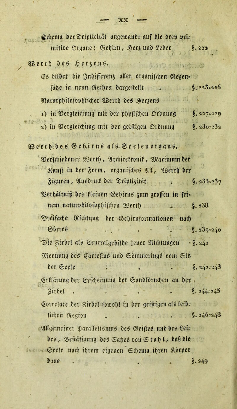®d)cma bet £tiylicttät angeroanbt auf bte &fc*> pti= mtttre Organe: ©el)irn, Jperjwnb Sekt §.223 SfBettl; beß Jpersenß. Gö bitbet bie 3nbifferenj aller otganifdjen ©egen: fäfee in neun Steifen batgeftellt . §. 223=226 sftaturpI)ilofopl)ifc()er SQBertl) beß J^erjenß 1) in 23ergleid;ung mit ber plmfifcben Drbnttng §. 227=229 2) in iEergleicbung mit ber gciftigen Orbnung §. 23o=23a 2B e r 11) beß © e f).i r n ß a l ß © e e l e n 0 r g a n ß. 83erfd)tebener SBertl), 2lrd)iteftonif, IBiarimumber Ännit in ber gönn, organtfdjeß 2111, ffiertl) ber giguren, 2lußbrucE ber Stupidität . §.233=237 5Serl)4ltnt| bcß Keinen ©ebiruß jutn großen tn fei= nent naturpl)ilofopl)ifcben 2Bertl) $. 238 3>reifad)e Oiicbtqng ber ©eljirnfonnationen nach ©otreß . . . §. 239=240 _ r. t . . : j - Sic pirbel alß Gentralgebilbe jener Siid)tuugen • §.241 SJietmung beß ©arteftuß unb ©ömmcrtngß rem ©ife ber ©eele ; . . §. 242=243 Grflarung ber Grfcfjeinung ber ©anbforneben an ber Wirbel . . . . §. 244=243 ©otrekue ber gilbet fon>ol)l in ber getfttgen alß letb= lieben Siegion . . . §. 246=248 9lllgemcincr sparalfelißmuß &eß ©eifteß unbbeß2ei= beß, 93efcätignng beß ©afseß rou © tat? I, bafbie - ©eele nach ihrem eigenen ©d)ema ihren Körper baue . . . . §.249 ikk.