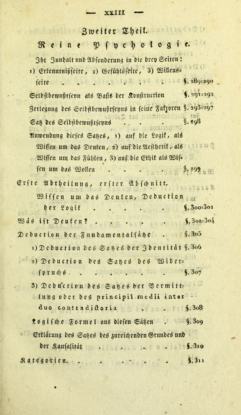BrccHet eit. «Reine $ f 9 ctyologie. 3()f unb Sifcfonbetung tu btc bi'cv ©eiten: 0 ©rfenntttt^fette, 2) ©cfüfytöfinte, 3) SBtllengs fette §• 2ß9'.29o ©elbftbetvufttfetnt a(d 93aftb bet Äonfmiction $• 291=292 gerfegung betf ©elbfikrouftfepnö in feine gaffoven §. 293=297 ©afj beö ©elbftbenutjnfcpnö . . . §.*98 SImoenbung btefcö ©afjeö, i) auf ble Sogif, ald 23tffen um baö ©enfett, 2) auf bteüleftljetif, alö Riffen um bad $ul)len, 3) auf bte (Stl>tE alö SStfc fen um ba6 2B olfen ... . §, .299 , •, € v f t c 2lb t Teilung, c r f t e t & b f cfy n 111. - , i .. •_. 231 f f e n um b a $ ©c n t cn, ©ebuetton .; bet Sogtf . . . . . §.3oo=3oi 2Bäätft©eufen? . . . . . §.3o2=3<4 ©ebuetton ber $unbamenta(fd§e . §.3o5 1) ©ebuetton bet> ©afee^ bet Sbentttat §.3o6 2) ©ebuetton b e 3 © a $ e $ b e g 231 b e r= f p t u d) g . . . . . . §.307 3) ©cbu'ctton beö ©afjets bet 9S etmttt= tung ober beö principii medii intar - duo contradiftoria . . f.3o8 Sogtfdje formet auö btefen ©d§en . §.309 ßrttdrung be6 ©aßc£ beg 3uretd)enben©runbe$unb ber Äaufalttdt .... §.3i© Äategortcn. . . . * . 5.3i»