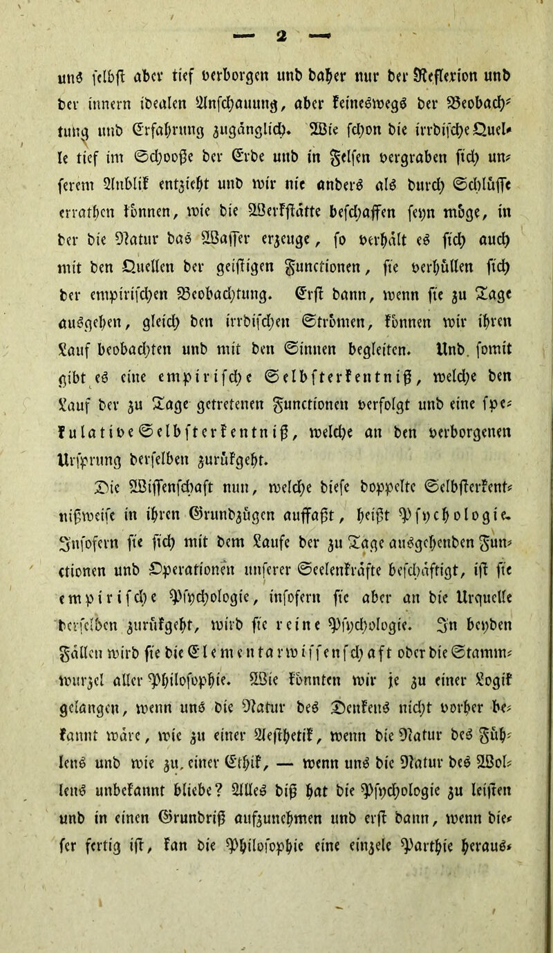 uns fclbjl aber tief berborgen unb baber mir bei* Steflerion unb ber innern ibealen Slnfcbaunttg, aber Feineömegg bet* 23eobad)# tunq unb (Erfahrung 3itgänglid). 2Bte fcl;on bte tt*rbifd>e Quel# le tief im ©d)oo$e bet* (Erbe unb in Reifen bergraben ftd) um ferem SlnbtiF ent^iefit unb mir nie «nberä als burd; ©dtluffe erraten tonnen, mie bte SLßevFftätte befd;affen fepn m&ge, in ber bie Statur bao SSBaffer erzeuge, fo bereit es fiel) aud) mit ben Quellen ber geizigen gunctionen, fte beritten ftd) ber empirifd;en S3eobad;tmtg. (Erft bann, menn fte ju £age auSgeben, gleid) ben irrbifd;en ©Fronten, Tonnen mir ihren Sauf beobad;ten unb mit ben ©innen begleiten, Unb. fomit gibt eS eine empirtfd;e ©elbfterfentnif, meld;e ben Sauf ber 3U £age getretenen gunctioneit »erfolgt unb eine fpe* ?ulatibe©elbfterFentnifj, meldje an ben berborgetten Urfpnmg berfelbett jurüfgebt. Sie SBijfenfdtaft nun, meldje biefe hoppelte ©elbfFerFent* nifmeife in ihren @runb3ugen auffaft, bdft ^fpcbologie- 3’nfofern fte fiel) mit bem Saufe ber 31t £age auSgebettben $um ctionen unb Operationen nuferer ©eelenFräfte befdwftigt, ijt fte empirifd)e spfpdmlogte, infofern fte aber att bie Urquelle bcrfelben 3tirüFgebt, mtrb fte reine ^fpdjologie. 3n bepben gälten mirb fte bie Ci* l e m e n ta rm iffenfd; aft ober bie ©tamm* murjel aller ^bdofopbie. USie fbnnten mir je 3U einer Sogif gelangen, menn uns bie Statur beS 5DenFeit$ nid;t borher be# fannt märe, mic 31t einer SleftbetiF, menn bie Statur beS §ub* leite; unb mie ju, einer (EtbiF, — menn uns bie Statur beS SBol# leim unbeFannt bliebe? ÜJlleS biß bat bie iPfpdmlogie 3U leijtett unb in einen ©runbriß auf3uttebmen unb erfb bann, menn bie# fer fertig iff, Fan bie ^ilofopbt« eine ein3ele ^artbte beraub»