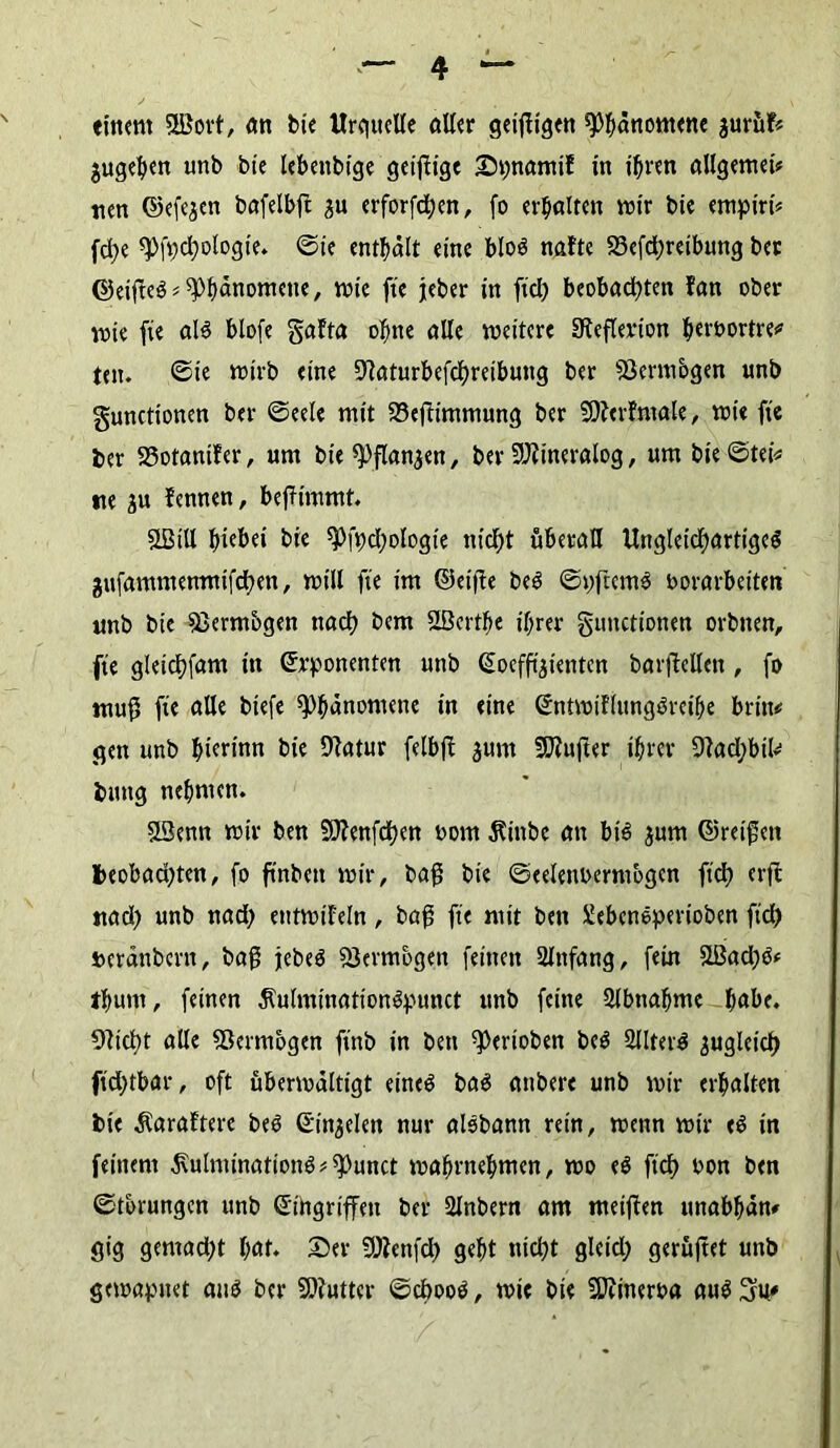einem 5JBort, an bie XIrqueUe alter geifiigen Phänomene juruf« $ugehen unb bie lebeubige geizige DpnamiE in ihren allgemein nen ©efejen bafelbft £u erforfdjen, fo erhalten mir bie emptri* fd;e spfpchologie. ©ie enthalt eine bloö nafte S3efd)reibung ber ©eifteS*Phänomene, wie fie jeher in fiel) beobad)ten Fan ober wie fie als blofe gaFta ohne alle weitere Sieflerion heroortre* tot. ©te wirb eine OFaturbefchreibung ber ißenuogen unb gunctionen ber ©eele mit 33ejFimmung ber SStterFmale, wie fie ber SSotaniFer, um bie «Pflanzen, ber ÜJJiineralog, um bie©tei* »te gu Fennen, beffimmt. SLBill hiebet bie spfpd)ologie nicht überall Ungleichartiges jufammentnifchen, will fie im ©eifle beS ©pftetuS borarbeiten unb bie fßerntbgen nadh bem SBerthe ihrer gunctionen orbnen, fie gleichfam in Exponenten unb Koeffizienten barjMen , fo muf5 fie alle biefe Phänomene in eine EntwiFlungSreihe brin# gen unb F>ierfnn bie 9?atur felbft aurn SOZufter ihrer 9lad;btk> buttg nehmen. SL3enn wir ben SO?enfdt)en oom 5?inbe an bis $um ©reifen beobad)ten, fo ft'nben wir, baf bie ©eeleitixrntbgcn ft'ch erfc nad) unb nad) etttwt'Feln, baf fie mit ben Xebcneperioben ft'ch t>eränbcrit, baf jebeS Vermögen feinen Anfang, fein £Bad)S* thum, feinen jlulminationSpunct unb feine Slbttahme habe. Olicht alle fBermogen ft'nb in ben Venoben beS SllterS zugleich ft'd)tbar, oft überwältigt eines baS attbere unb wir erhalten bie $araFtere beS Einjelen nur aisbann rein, wenn wir eS in feinem j\ulnünationS*^unct wahrnehmen, wo eS ft'ch bon ben ©tbrungen unb Eingriffen ber 2lnbern am meifFen unabhän# gig gemad)t hat. Der SWenfd) geht nicht gleid) gerüjtet unb gewapnet aus ber 9)?utter ©d>ooS, wie bte 9Jtineroa auS^u»