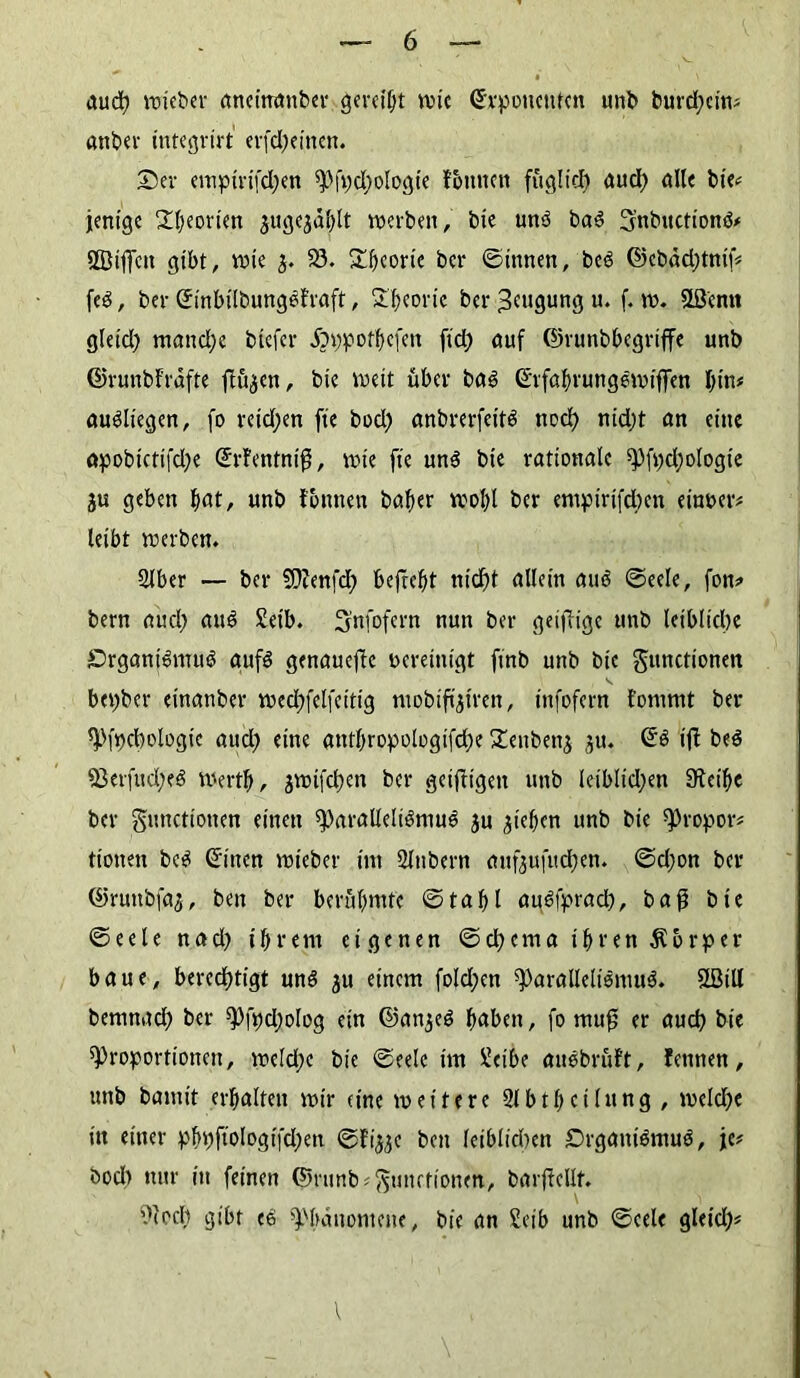 auch wieber aneittanber gereift wie ©vpoueufcn unb burd;ein# anbei- integrirt erfd;eitten. Ser empirifd;en Pft)d)ologte ftmitcn füglich and; alle bie# jenige Theorien $ugc3dl)lt werben, bie ung bag Snbuctiong# ÖBiffcn gibt, wie $. S3. Sbeortc ber ©innen, beg ©ebdd;tnif# feö, ber ©inbilbungefraft, Theorie ber Beugung u. f. w. Sßcnn gleid; manche btefer £>i)potbefen ftd) auf ©runbbegriffe unb ©runbfrafte ftügen, bie weit über bag ©rfahrungewiffen bin# augliegen, fo reid;en fte bod) anbrerfeitö noch nid;t an eine apobictifd;e ©rfentnifj, wie fte ung bie rationale Pfpd;ologie ju geben ^at, unb fottnen bafter wobl ber empirifd;en einper# leibt werben. Slber — ber SOZenfd; befreit ntdf)t allein aug ©eele, fon# bern aud; aug Setb. Snfofern nun ber geizige unb leibliche Srganigmug aufg genauere bereinigt ftnb unb bie gunctionen bepber einanber wechfelfeitig mobiffjiren, infofern fomrnt ber Pfpchologic aud) eine anthropologifche Tenbenj ju. ©g ifi beg 93etfud;eg Werth, jwtfchen ber geizigen unb leiblichen SRet'hc ber gunctionen einen paralleligmug ju Rieben unb bie Propor# tionen beg ©inen wieber im Slubern aufeufuchen. ©d;on ber ©ruttbfaj, ben ber berühmte ©tabl aggiprad), baß bie ©eele nad) ihrem eigenen ©chema ihren Körper baue, berechtigt ung ju einem fold;en Paralleligmug. 3Btll bemnad; ber Pfpdjolog ein ©anjeg haben, fo muff er auch bie Proportionen, wc(d;c bie ©eele im üeibe anöbrüft, fennen, unb bamit erhalten wir (ine weitere Slbtheilung, weld)e itt einer phpfto!ogi|chen ©fi^e ben leiblichen Srgantgmug, je# bod) nur in feinen ©runb# Functionen, barjMf. 9(od) gibt cg Phänomene, bie an Seih unb ©eele gleid)#