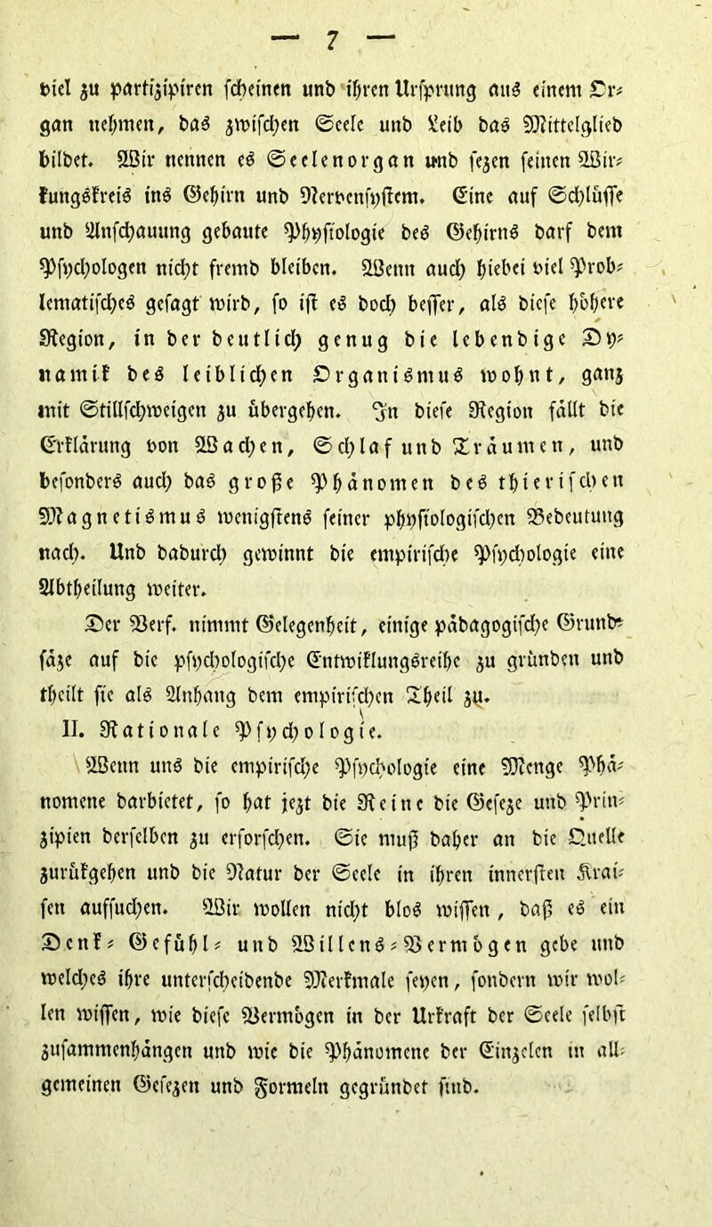 Diel $u parti^ipiren fcbetnen imb ihren Urfprung aus einem Or* gern nehmen, baS jwifd;en ©eele unb Xeib baS Mittelglieb bilbet. SLÖir nennen es ©eelenorgan unb fe^en feinen SIBiv# fungSfreiS ins ©ebirn unb Dleroenfpßem. Sine auf ©dßüffe unb älnfdjauung gebaute ßi>bpftologie beS ©efürnS barf bem *Pfi>cl;oIogen nicht fremb bleiben, ööenn aud) hübet t>tel ^rob# lematifd;eS gefagt wirb, fo iß es bod) befier, als biefe ^ofjcvc Siegten, in ber beutlid) genug bie lebenbtge 2)p* ttamtf beS leiblid;en Organismus wohnt, ganj mit ©tillfd;weigen au übergeben. ‘Jn biefe Legion fällt bie ©rf lärung oon 2Ö a d; e n, © d; l a f u n b % r ä u m e n, unb befonberS aud) bas große Phänomen beS tbierifeben Magnetismus wenigßenS feiner pf>r>ftologif'dt)en 93ebeutung nach. Unb baburd; gewinnt bie empirifebe spfpdwiogie eine ölbtbeilung weiter. 25er 93erf. nimmt (Gelegenheit, einige päbagogifdx ©runb* fäje auf bie pfpdwfogifche ©ntwiflungSreibe au grünben unb tbeilt fte als Slnbang bem empirifd)cn 2beil ju. II. 9t a 110 n a 1 e f t; d; 010 g t e. SLBettn uns bie empirifd;e ß)|pcbologie eine Menge 9>1 nomette barbictet, fo b<*t je^t bie 9teine bie ©efeje unb 9>rim jipien berfclben 51t erforfeben. ©ie muß baber an bie Quelle aurüfgeben unb bie 9tatur ber ©eele in ihren tnnerßeti Ärat- fen auffnd;en. 9Qir wollen md;t bloS wißen , baß eS ein 25enf* ©efübl* unb 9ötllenS#9>ermögen gebe unb weld;eS ihre unterfebeibenbe Merlmale fepen, fonbern wir wob len wißen, wie biefe Vermögen in ber Uriraft ber ©eele felbft Sufammenbängen unb wie bie Phänomene ber ©injclcn tu all? gemeinen ©efeaen unb Formeln gegrünbet ftnb.