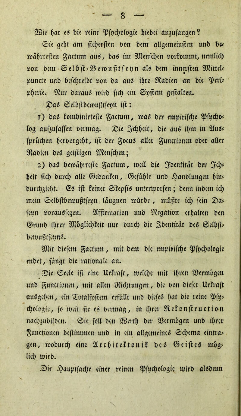 $Bie b<*t c$ bie reine $Pfpd;oIogie hiebei empfangen ? ©ie gebt önt ftd;erj!en t>on bern allgemetnften unb be? iwäbfteften gacturn aud, bad int 5Dlettfd;>en norfommt, ttcmlid) t>on bern ©elbff?25ewuf3tfet;n al$ bern innerem Mittel? puncte unb befebreibt bon ba au$ ihre SRabten an bie ^eri? pberie. 9Zur barauä wirb ftd> etn ©pftem gehalten. Sad ©elbffbewufitfepn tff; 1) baö fombinirtejte gacturn, wad ber empirifebe ^fpebo? log aufeufaflen bermag. Sie Siebbett, bie (tue ihm in 2liW? fpröcben bevt>orgebt, ijf bei- gocuS aller gunctioncn ober aller 3?abien bee geizigen $DJenfd;ett; 2) bad beroahrtefte gactum, weil bie ^bentitdt ber beit ftcl) burd; alle ©ebattfen, ©efüble unb ^attblungcn bin* burcbjicbt. iff feiner ©fepft‘3 unterworfen ; benn inbent td) mein ©elbjtbewu$tfepn läugnett würbe, mußte id) fein Sa? feptt borauSfcjen. Slfftrmation unb Negation erbalten ben ©rtutb ihrer ■’Dtbgltdjfeit nur burd) bie Sbentität bed ©elbjt? bewußtfepnS. 9)?it btefem gactunt, mit bern bie empirifebe spfpcbologie enbet, fangt bic rationale an. Sie ©eele ift eine Urfraft, weld;e mit ihren Vermögen «nb gunctionett, mit allen 0tid;tuttgen, bie bon biefer Urfraft atWgeben, ein Xotalfpffem erfüllt unb biefed b<*t bic reine 9>fp? cbologie, fo weit fte ed vermag, in ihrer Sfefonffruction uadMubilbett. ©ie foll ben Sfßertb ber Vermögen unb ihrer gunctioncn befftmmen unb in ein allgemeine^ ©d)cma eintra? gen, woburd) eine Slrcbiteftonif bed ©cifled mbg? lieb wirb. Sie £>auptfad;e einer reinen ^fpdjologic wirb alöbenn