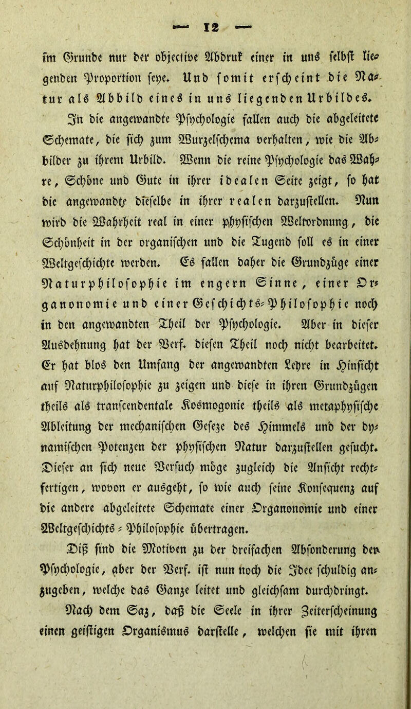 fm ©ruttbe mir ber objecl ibe 2fbbru? einer in un$ felbft lie<? genben Proportion fepe. Unb foniit erfcl>eint bie 9t a» tur aU 2lbbilb eine$ in un$ Itegenben UrbilbeS. 3n bie angemanbte Pfi;d)bIogie fallen auch bie abgeleitete ©cfiemate, bie ftd) jum SBurjelfcbema berfwlten, mie bie 2lb» bilber ju ihrem Urbilb. 2Benn bie reine Pfpchologie ba3 Stßa^ re, ©chotte unb ©ute in ihrer ibealen ©eite jeigt, fo fiat bie angeroanbte btefelbe in ihrer realen bar^uffellen. 9lun wirb bie Wahrheit real in einer ^t)ftfcf)en ößeltorbnung, bie ©d;bnheit in ber organifd;en unb bie £ugenb foll e3 in einer SL3eltgefcf)id)te merben. 6$ fallen bafer bie ©runbjüge einer 9}aturpfMlofophie itn engem ©inne, einer Sr» ganonomie unb einer d?efdt)idf>td? Philofopbie nod; in ben angemanbten Sbeil ber Pfpchologte. 2lber in biefer 2lu£befmung f)at ber 53erf, biefen £hetl noc!) nicht bearbeitet. <£r b«t b!o$ ben Umfang ber angemanbten Sehre in Jjinfid;t auf 9faturphtlofophte Su jetgen unb biefe in ihren ©ntnbjügen theiB alö tranfcenbentale ^oomogonie theih? al6 mctaph9fifd;c Slbteitung ber med;anifd;en ©efe^e be$ jjimmete unb ber bt;» namifchen Potenjen ber ph))fifdt)en 9fatur barjuftellen gcfud)t. tiefer an fid) neue Skrfud; möge jugleid) bie 2lnfid;t recht» fertigen, mobon er au^geht, fo mie aud; feine jtonfeguenj auf btc anbere abgeleitete ©d)emate einer Srganottomie unb einer 2Beltgefd;id;t$»Phtlofophie übertragen. £)i$ ftnb bie SBfotiben $u ber bretfachen Slbfonberung ben Pfpd)ologte, aber ber föerf. ift nun nod; bie 3bee fd;ulbig an» gttgeben, meld;c ba£ ©an^e feitet unb gleidhfam burd;bringt. 9?ad; bem ©a$, ba£ bie ©eelc in ihrer 3eittrfd;einung einen geifiigen £>rgant$mu$ barjMe, meld;en fie mit ihren
