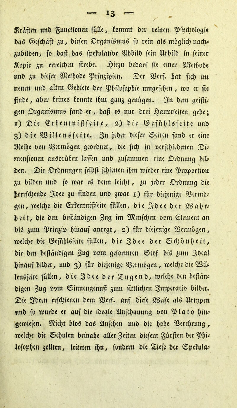^ * Graften unb Functionen fülle, fornmt ber reinen pfpchologie ba$ ©efchdft , btefen £rgantgmu$ fo rein al$ moglid; nach* ^ubilben, fo baß baö fpefulatwe SJbbitb fein Urbtlb in feiner Äopie ju erreichen flrebe. S^yit bebarf fie einer SJfetbobe unb $u biefer SDiet^obe Prinzipien. Ser SJerf. f>at fid) im neuen unb alten ©ebiete ber Pbüofopbie umgefeben, wo er fie ft'nbe, aber feinet fonnte ihm ganz genügen. Sn bem geiftü gen Srgam'Smu!? fanb er, bafj e£ nur brei dpauptfeiten gebe; i) Sie ©rfentnijjfette, 2) bie ©efüblSfeite unb 3) bie 2Sillen$feite. Sn jeber biefer ©eiten fanb er eine Steibe oon SSermbgen georbnet, bie fiel; in t>erfd)iebcnen St* menftonen auöbrüfen laffen unb zufammen eine Svbuung btt* ben. Sie Srbnungett felbft fdjienen ibm wieber eine Proportion Zu bilben unb fo mar c$ benn Ieid)t, z« jeber Srbnung bie fcerrfchenbe Sbee zu finben unb zwar 1) für biejenige 9Sermo* gen, welche bie ©rfentnijjfeite füllen, bie Sbee ber äßabr* beit, bie ben beftänbigen =3«9 im 9J?enfd;en 00m (Element an bis gum Prinzip hinauf anregt, 2) für biejenige Vermögen, welche bie ©efüblSfeite füllen, bie Sbee ber ©d;bnbctt, bie ben beftänbigen 00m geformten ©tof bis jum Sbeal hinauf hübet, unb 3) für biejenige SSermbgen, weldje bie $BiU lenSfeite füllen, bie Sbee ber Sugettb, welche ben beftdm bigen £»9 *>om ©mnengenufj zunt ftttlid;en Smperatio hübet. Sie Sbeen erfd;ienen bem Sßerf. auf biefe SLÖeife als Urtppen unb fo würbe er auf bie ibeale 2lnfd;auung oon Plato bin* gewiefen. ÜRicht bloö baS Slnfeben unb bie Verehrung, welche bie ©chulen beinahe aller feiten biefem gürften ber Phi* lofopben zollten, leiteten ihn, fonbern bie Süefe ber ©pefula*