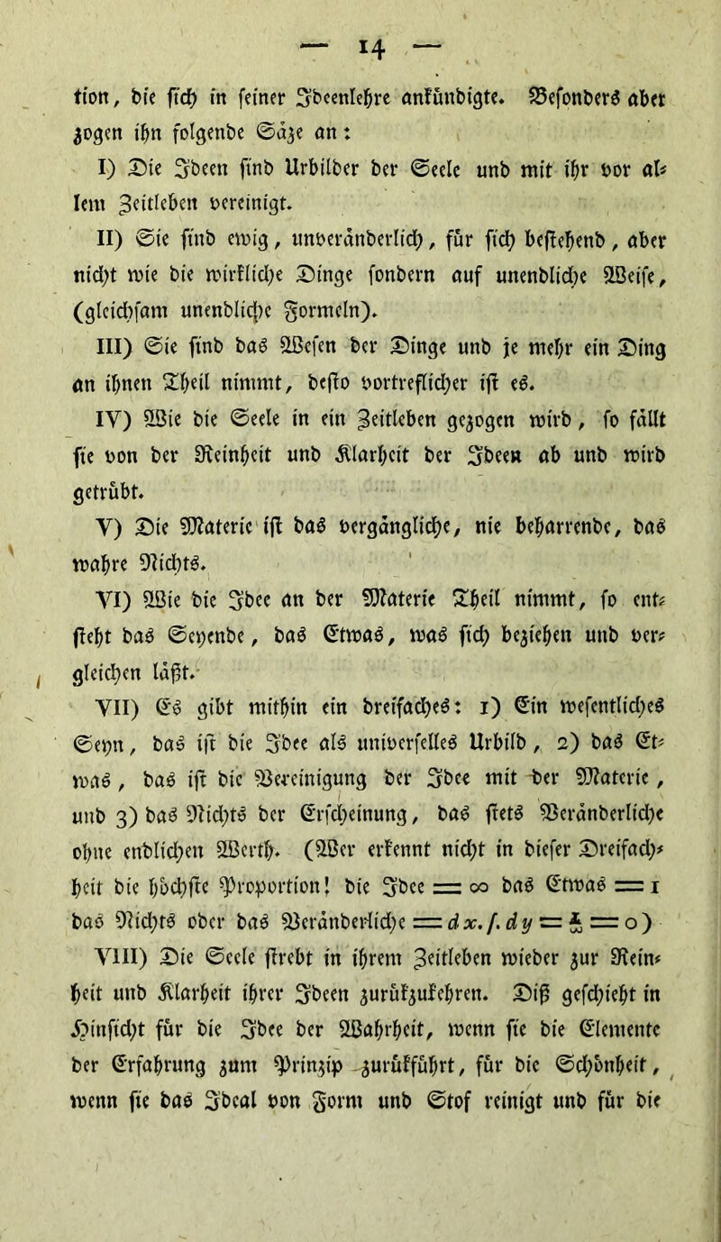 tion, bie ftcf) in feiner Sbcenlebre anfünbigte. 33efonberS aber $ogen ihn folgenbe ©d^e an: I) Die 3beett ftnb Urbilber ber ©eele unb mit t'br Por al« lern ;3eitleben oereinigt. II) ©ie ftnb ewig, unoerdttberlid;, für ft'd) beflebenb , aber nid;t wie bie wtrflid>e Dinge fonbern auf unenblidte SLBeife, (gletcbfam unenblidpe gortneln). III) ©ie finb baS SLßefen ber Dinge unb je tneljr ein Ding an ihnen 23jetl nimmt, befio oortreflid;er ijt eS. IY) üöie bie ©eele in ein ^eitlcben gezogen wirb, fo fallt fte non ber SKeinbcit unb $larl;cit ber Sbeen ab unb wirb getrübt. Y) Die Materie ijt baS oergdnglidK, nie befwrrenbe, bas wahre 97id)tS. VI) SLBie bie 5bee an ber Materie Ebeil nimmt, fo ent« (lebt baS ©epenbe, baS ©twaS, was ft'd) begießen unb oer« gleichen laßt. YII) ©s gibt mitbin ein breifad)eS: i) ©in wefentlid;eS ©et;n, baS i|t bie 3bee als untöerfelleS Urbilb, 2) baS ©t« was, baS ijt bie Bereinigung ber 3bce mit ter SSRatcrte, unb 3) baS Bidets ber ©rfd;etnung, baS ftetS Berdnberlid;e ebne entließen SGBertfj. (Stßer ernennt nid;t in biefer Dreifad;« beit bie bbd;fte Proportion \ bie gbce = co baS ©twaS = 1 baS Bid;tS ober baS Berdnberit'd;e = dx. f. dy = * = o) VIII) Dte ©eele firebt in ihrem ^itleben wieber gur Stein« beit unb Klarheit ihrer 3been jurüfyulebren. Dij3 gefd;iebt in j?infid;t für bie 3bee ber Stßabrbcit, wenn fte bie ©demente ber ©rfabrung junt Prinzip -gurüffübrt, für bie ©d;onbeit, wenn fte baS Sbcal non gornt unb ©tof reinigt unb für bie