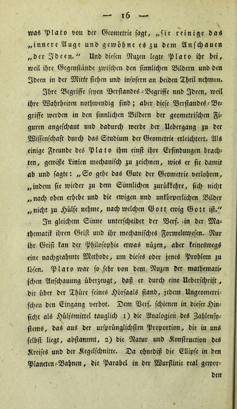was Plato oon ber ©eometrie fagt, „fte reinige ba$ „innere Singe unb gewönne e$ gu bem 2lnfcl)rtuen „ber Srbeen.  Unb biefen Sftugen legte spIato i^r bei, weil ihre ©egenftdnbe gwifdhen ben finnlictjen Silbern unb ben Sbeen in bei* ÜDlitfe fielen unb infofern an beiben £fyeil nehmen. Shre Segriffe fepett ScrffanbeS # Segriffe nnb Sbecn, weil ihre Söahrheiten nothwenbig ftnb; aber btefe SerfianbeSbe* griffe werben in ben finnlid;en Silbern ber geometrifd)en gi* guren angefdjaut unb baburd; werbe ber Uebergang gu ber SBiffenfdjaft burd; ba3 ©tubium ber ©eometrie erleid)tert. 211$ einige greunbe be$ Plato ihm etnjl ihre ©rfinbmtgen brad)* ten, gewige hinten med;anifch gu geiebnen, wie$ er fte bamtt ab unb fagte: ,,©o gehe ba$ ©ute ber ©eometrie »erfahren, „inbent fte wieber gu bem ©innltd)en guruffehre, ftd> «id)t „nach oben erhebe unb bie ewigen unb unlorperlidjen Silber „nicht gtt Jpülfe nehme, nad; welchen ©ott ewig ©ott ift. 3rn gleidtem ©tmte unterfd;eibet ber Serf. >in ber 50ia? thematif ihren ©eijl unb ihr med)anifd)e$ gormelnwefen. 9Sur ihr ©ei|l Jan ber ^hitofaphi* äma$ nugen, aber feittesweg$ eine nachgeahmte SOfetfjobe, um biefeö ober jene$ Problem gu fafen. piato war fo fehr’bon bent Dfagen ber mathematü fd;en 2lnfd;auung ubergeugt, bag er burd) eine Ueberfd;rift, bie über ber Xhöre feinet jjorfaafa ftanb, jebem Ungeometri* fd)eu ben (Eingang oerbot. Sem Sßerf. fdjienen in biefer S)\w ftd)t afa Äulfemittel tauglid) i) bie Analogien be$ ^ahlettft)* ßem$, ba$ au$ ber urfprunglid>ften Proportion, bie in un$ felbft liegt, abftammt, 2) bie DSatur unb $onfiructioit be$ $retfe$ unb ber Äegelfchnitte. Sa ohnebiß bie ©Kipfc in ben Planetenbahnen, bie Parabel in ber SBurflinic real gewor« ben