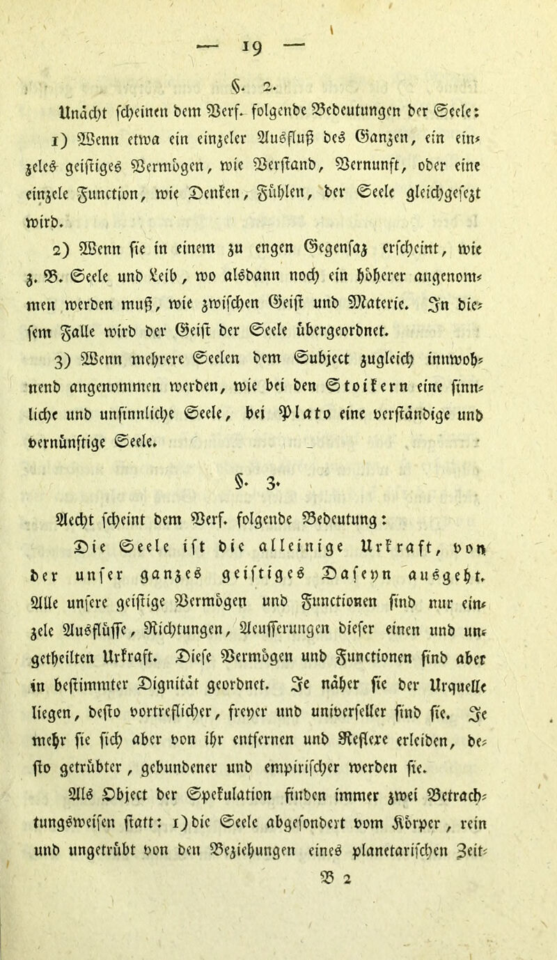 §• a. Undd)t fd;einett bcm 93erf. folgende 23ebcutungcrt ber Seele: 1) 2ßenn etwa ein einjeler 2lu6flu$ be» Sanken, ein ein* jele& geifiigeg Vermögen, wie SSerflanb, Vernunft, ober eine etnjcle gunction, wie Senfen, §ublen, ber Seele gleidjgefejt wirb. 2) SBenn fte in einem $u engen ©egenfaj erfefjeint, wie 3. 95. Seele unb ^etb, wo alebann nod) ein böserer angenont# men werben muff, wie 3Wt'fd)en ©etfi unb Materie. Sn bie* fern Salle wirb ber ©eijt ber Seele übergeorbnet. 3) Sfficnn mehrere Seelen bem Subject 3ugleicb inttwob? nenb angenommen werben, wie bei ben S toi fern eine fütn« lidje unb unfmnlid;e Seele, bet ^)lato eine verffdnbige unb vernünftige Seele. §. 3* Siedet febeint bem 93erf. folgenbe S3ebcutung: Sie Seele ift bie alleinige Urfraft, von ber unfer g a n 3 e 6 geif1tge6 Safettn aumgebt. Sille unfere getftige Vermögen unb S»nctioHen fittb mir eim jele 2lu6flüffe, 9tid;tungen, Sleufferungen biefer einen unb um getbeiltett Urfraft. Siefe fBermbgen unb gunctionen ft'nb aber in bejfimmter Signitdt georbnet. 3e naher fte ber Urquelle liegen, beffo vortreflicber, freier unb univcrfeller ft'nb fte. 3e mehr fie fid) aber von ihr entfernen unb Steffere erleiben, be* fio getrübter, gebunbener unb enipirifd;er werben fte. 2116 Sbject ber Spefulation fiuben immer jwet 93ctracb' tung6weifen ftaft: i)btc Seele abgefonbevt vom Körper, rein unb ungetrübt von ben S3ejiebungen eine6 planetarifcben 95 a